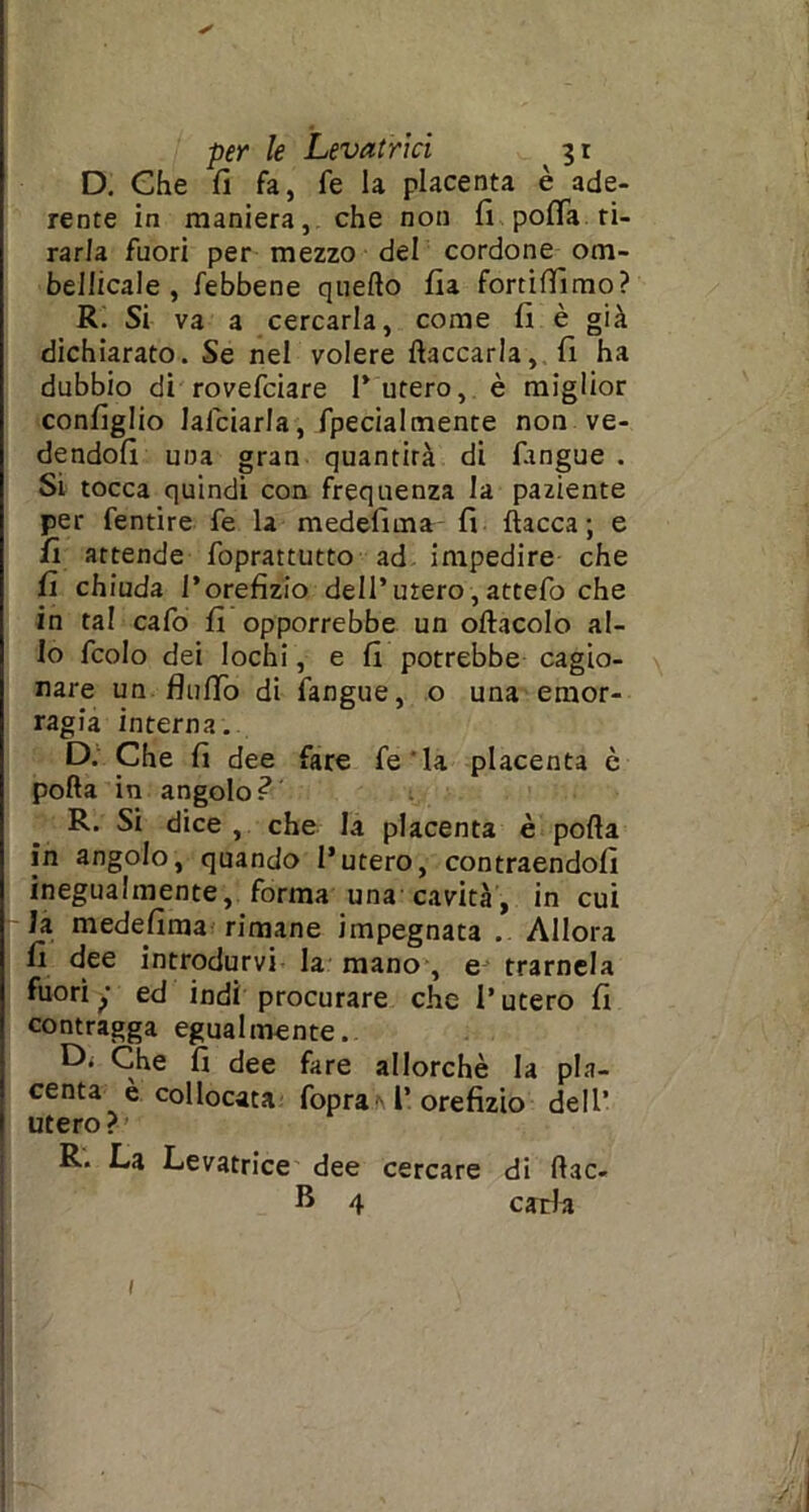 D. Che fi fa, fe la placenta è ade- rente in maniera, che non fi pofia ti- rarla fuori per mezzo del cordone om- bellicale , febbene quello fia fortilfimo? R. Si va a cercarla, come fi è già dichiarato. Se nel volere fiaccarla, fi ha dubbio di rovefciare l’utero, è miglior configlio lafciarla, fpecialmente non ve- dendoli una gran quantità di fangue . Si tocca quindi con frequenza la paziente per fentire fe la medefima fi fiacca; e fi attende foprattutto ad impedire che fi chiuda l’orefizio dell’utero, attefo che in tal cafo fi opporrebbe un ollacolo al- lo fcolo dei lochi, e fi potrebbe cagio- nare un flulTo di fangue, o una emor- ragia interna. D. Che fi dee fare fe'la placenta è polla in angolo? R. Si dice , che la placenta è polla in angolo, quando l’utero, contraendofi inegualmente, forma una cavità, in cui la medefima rimane impegnata .. Allora fi dee introdurvi la mano , e trarnela fuori y ed indi procurare che l’utero fi contragga egualmente.. Di Che fi dee fare allorché la pla- centa è collocata fopra l’orefizio dell’ utero? R. La Levatrice dee cercare di llac- B 4 caria 1