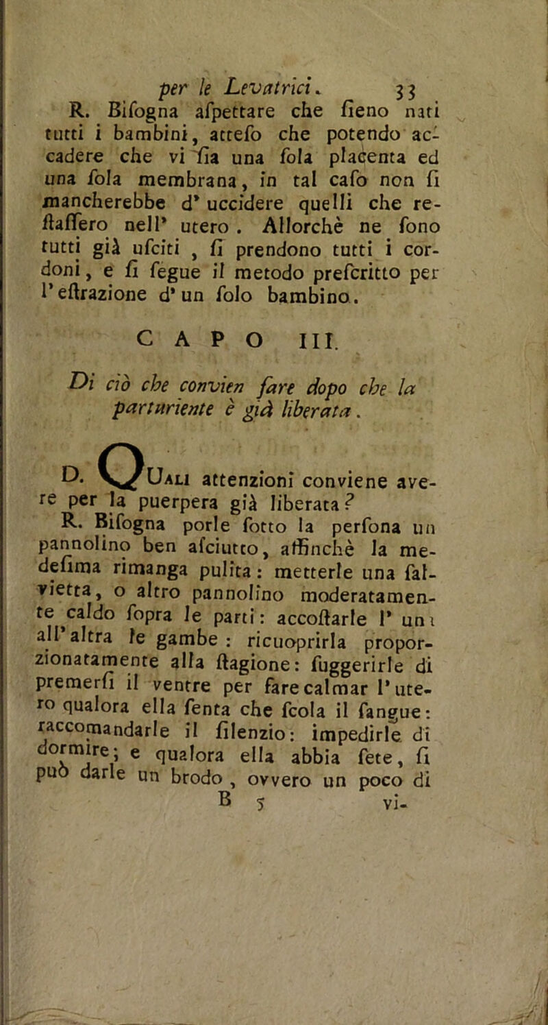 R. Bifogna afpettare che fieno nati tutti i bambini, accefo che potendo ac- cadere che vi fi a una fola placenta ed una fola membrana, in tal cafo non fi mancherebbe d* uccidere quelli che re- ftaflero nell’ utero . Allorché ne fono tutti già ufciti , fi prendono tutti i cor- doni , e fi fegue il metodo prefcritto per l’effrazione d* un folo bambino . CAPO III. Di ciò che convien fare dopo che la partoriente è già liberata. D. Quali attenzioni conviene ave- re per la puerpera già liberata ? R. Bifogna porle fotto la perfona un pannolino ben afciutto, affinchè la me- defima rimanga pulita : metterle una fal- vietta, o altro pannolino moderatamen- te caldo fopra le parti: accodarle 1* uni all altra le gambe : ricuoprirla propor- zionatamente alla ftagione: fuggerirle di premerli il ventre per fare calmar l’ute- ro qualora ella fenta che fcola il fanpue: raccomandarle il filenzio: impedirle di d°xmlrei’ 6 (lua,ora ella abbia fete, fi pu darle un brodo , ovvero un poco di B 5 vi-