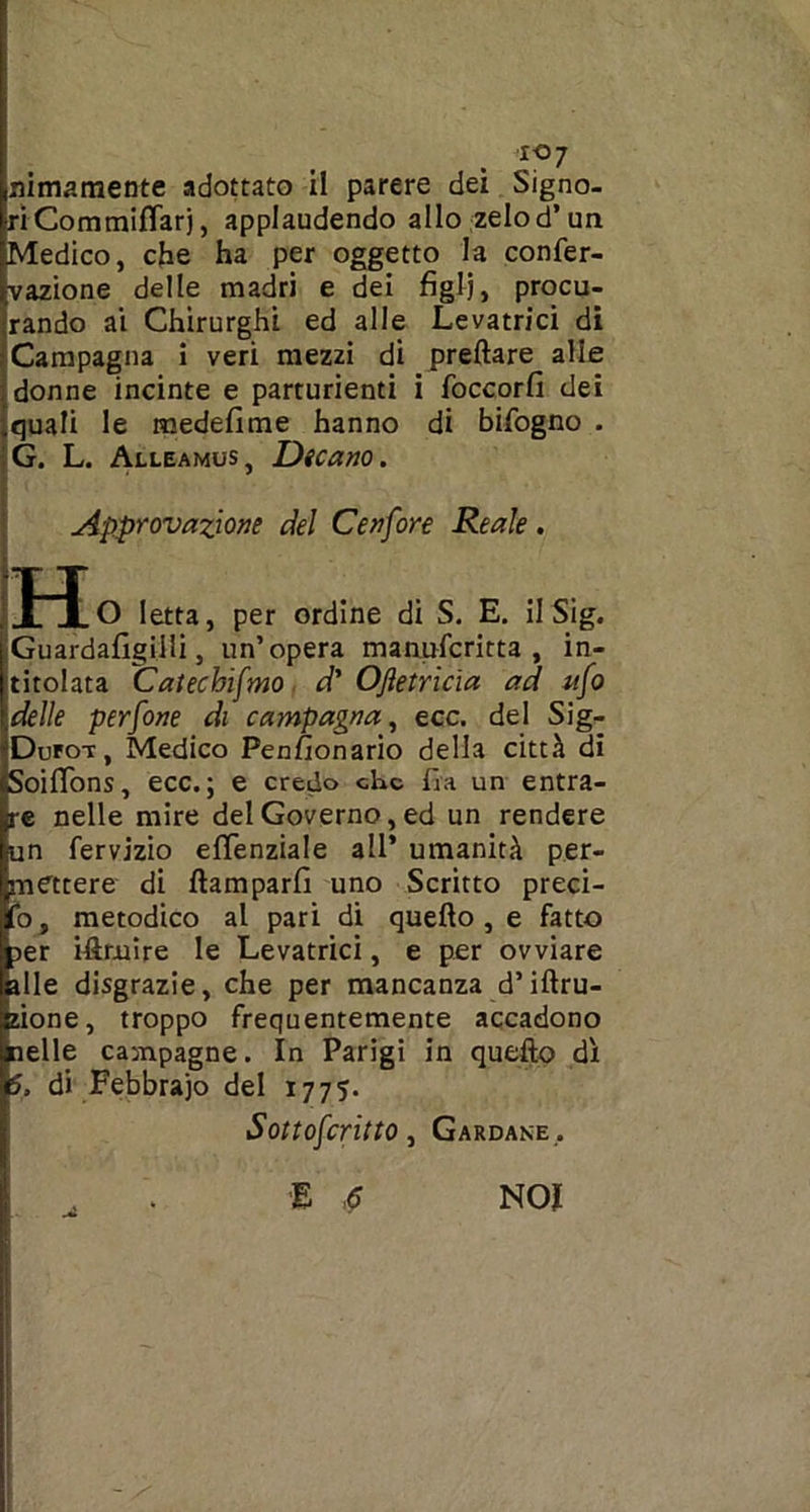 ri Commiflarj, applaudendo allo zelo d’un Medico, che ha per oggetto la confer- vazione delle madri e dei figli, procu- rando ai Chirurghi ed alle Levatrici di Campagna i veri mezzi di predare alle donne incinte e parturienti i foccorfi dei quali le medefime hanno di bifogno . G. L. Alleamus, Dicano. Approvazione del Cenfore Reale. H O Ietta, per ordine di S. E. il Sig. iGuardafigilIi, un’opera manufcritta , in- titolata Catechifmo d' Ofletricìa ad ufo ideile perfone di campagna, ecc. del Sig- Dufot , Medico Penfionario della città di SoifTons, ecc.; e credo che fra un entra- re nelle mire del Governo, ed un rendere un fervizio eflènziale all’ umanità per- mettere di ftamparfi uno Scritto pred- io, metodico al pari di quello, e fatto jer iftruire le Levatrici, e per ovviare alle disgrazie, che per mancanza d’illu- sione, troppo frequentemente accadono pelle campagne. In Parigi in quello dì 5. di Febbraio del 1775. Sottofcritto, Gardane .