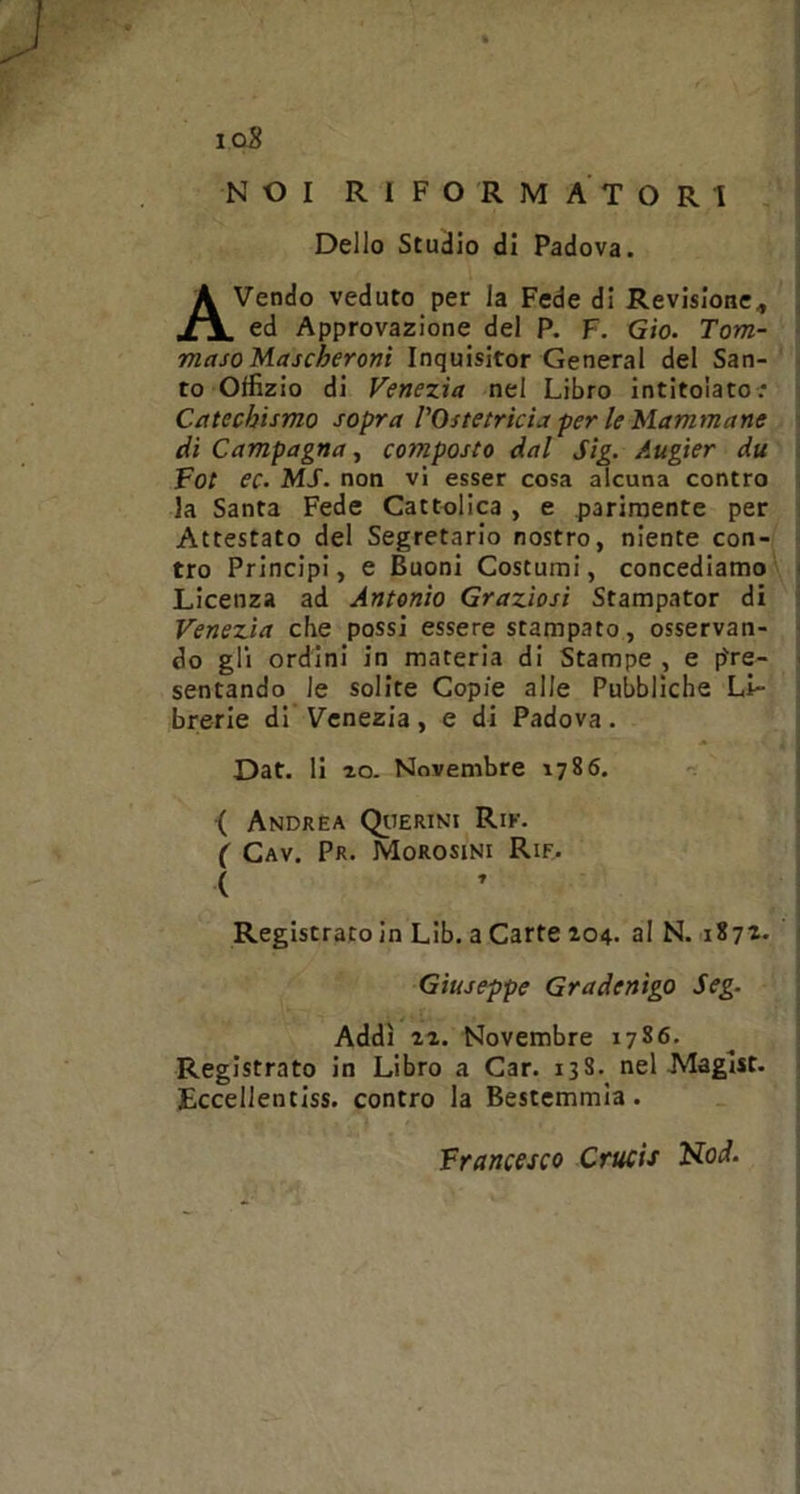 ioS NOI RIFORMATORI Dello Studio di Padova. AVendo veduto per la Fede di Revisione, ed Approvazione del P. F. Gio. Tom- maso Mascheroni Inquisitor General del San- to Otfizio di Venezia nel Libro intitolato: Catechismo sopra l’Ostetricia per le Mammane di Campagna, composto dal Sig. Augier du Fot ec. MS. non vi esser cosa alcuna contro la Santa Fede Cattolica , e parimente per Attestato del Segretario nostro, niente con- tro Principi, e Buoni Costumi, concediamo Licenza ad Antonio Graziosi Stampator di Venezia che possi essere stampato, osservan- do gli ordini in materia di Stampe , e pre- sentando le solite Copie alle Pubbliche Li- brerie di Venezia, e di Padova. Dat. li io. Novembre 1786. ( Andrea Querini Rie. ( Cav. Pr. Morosini Rie. ( Registratoin Lib. a Carte 204. al N. 1872. Registrato in Libro a Car. 138. nel Maglst. Eccellentiss. contro la Bestemmia. Giuseppe Gradenìgo Seg. Addì 22. Novembre 17S6. Francesco Crucis Nod.