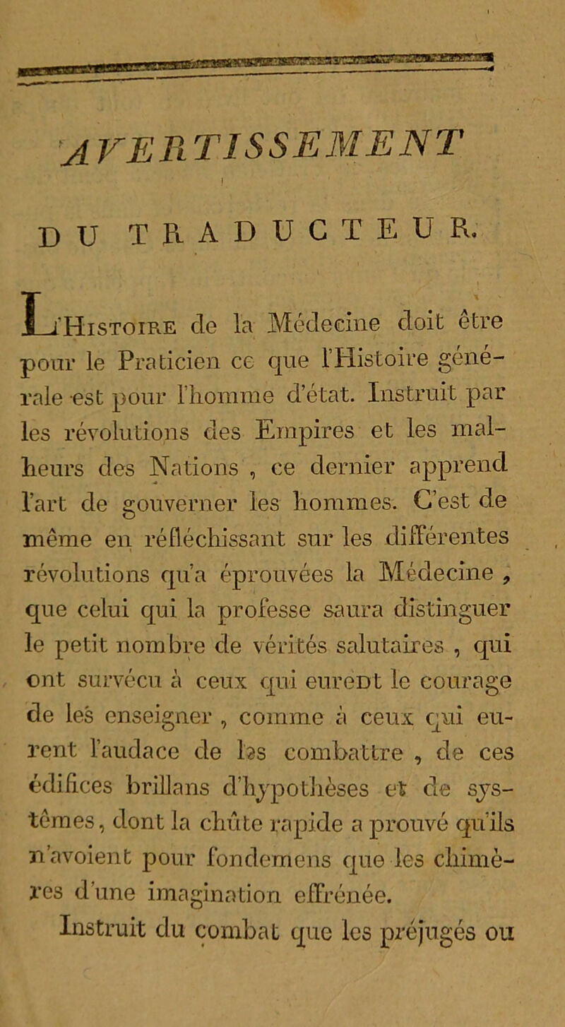 AVERTISSE M ENT ! DU TRADUCTEUR. L'Histoire de la Medecine doit etre pour le Praticien ce que 1’Histoire gene- rale est pour rhomme d’etat. Instruit par les revolutions des Empires et les mal- lieurs des Nations , ce dernier apprend l’art de gouverner les liommes. C’est de meme en reflechissant sur les difFerentes revolutions qua eprouvees la Medecine , que celui qui la professe saura distinguer le petit nombre de verites salutaires , qui ont survecu a ceux qui eureDt le courage de les enseigner , comme a ceux qui eu~ rent l’audace de hs combattre , de ces edifices br ilia ns d’hypo theses et de sys- tem es , dont la chute rapide a prouve qui Is n’avoient pour fondemens que les chime- res dune imagination efFrenee. Instruit du combat que les prejuges on