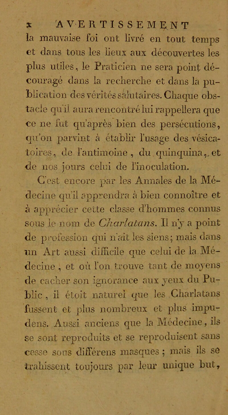la mauvaise foi ont livre en tout temps et dans tous les iieux aux decouvertes les plus utiles, le Praticien ne sera point de- courage dans la recherclie et dans la pu- blication des veritessalutaires. Chaque obs- tacle quil aura rencontre iui rappellera que ce ne fut qu’apres bien des persecutions, qu’on parvint a etablir l’usage des vesica- toires, de l’antimoine , du quinquina,, et de nos jours celui de lmoculation. Cost encore par les Annales de la Me- decine qu’il apprendra a bien connoitre et a apprecier cette classe d’hommes connus sous le nom de Charlatans. II n’y a point de profession qui n'ait les siens; mais dans un Art aussi clilFicile que celui de la Me- clecine , et oil l'on trouve taut de moyens de cacher son ignorance aux yeux du Pu- blic , il etoit naturel que les Charlatans fussent et plus nombreux et plus impu- dens. Aussi anciens que la Medecine, ils se sont reproduits et se reproduisent sans cesse sons diiferens masques ; mais ils so trabissent toujours par leur unique but,