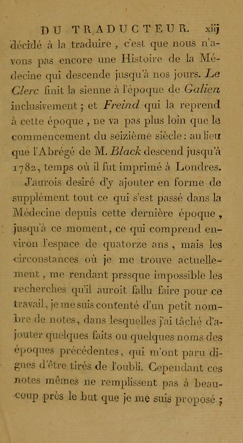 DU TRADUCTEUR. xilj decide a la traduire , c’est que nous n’a- vons pas encore une Histoire de la Me- decine qui descende jusqua nos jours. Le Clerc Unit ]a sienne a lepoque de G'alien inclusivement 5 et Freind qui la reprend a cette epoque , ne va pas plus loin que le commencement clu seizieme siecle: an lieu que 1' Abrege de M. Black descend jusqu a 1782, temps oil il fut imp rime a Lonclres. J’aurois desire dj ajouter en forme de supplement tout ce qui s’est passe dans la Medecine depuis cette derniere epoque , jusqua ce moment, ce c[ui comprend en- viron l'espace de quatorze ans , mais les circonstances ou je me trouve actuelle- ment, me rendant prssque impossible les recherclies quil auroit fallu faire pour ce travail, je me suis contente d’un petit nom- bre de notes, dans lesquelles j’ai tacbe d’a- jouter quelques faits ou quelques 110ms des epoques precedentes, qui m’ont paru di- gnes d etre tires de 1’oubli. Gependant ces notes mernes ne remplissent pas a beau- coup pres le but que je me suis propose j