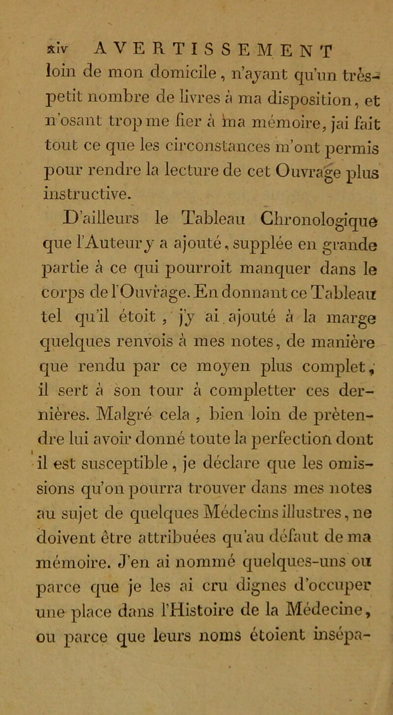 xlv A V E R T I S S E M E N T loin de men domicile, n’ajant qu’un tres- petit nombre de livres a ma disposition, et n’osant troprne fier a hia memoire, jai fait tout ce que les circonstances in’out permis pour rendre la lecture de cet Ouvra'ge plus instructive. D’ailleurs le Tableau Chronologique que f Auteury a ajoute, supplee en grande partie a ce qui pourroit manquer dans le corps de fOuvrage. En donnant ce Tableau tel qu’il etoit , jy ai ajoute a la marge quelques renvois a mes notes, de maniere cpie rendu par ce mojen plus complet, il sert a son tour a completter ces der- nieres. Malgre cela , bien loin de preten- dre lui avoir clonne toute la perfection dont il est susceptible, je declare que les omis- sions qu’on pourra trouver dans mes notes au sujet de quelques Medecins illustres, ne cloivent etre attribuees qu’au defaut de ma memoire. J’en ai nomme quelques-uns on parce que je les ai cru dignes d’occuper une place dans l’Histoire de la Medecine, ou parce que leurs noms etoient insepa-