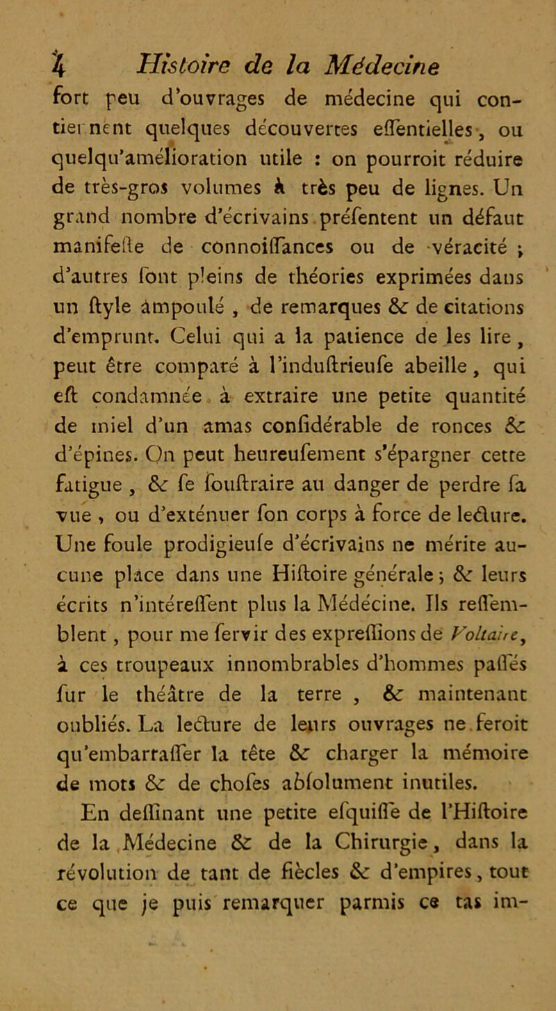 fort peu douvrages de medecine qui con- tiei nent quelques decouvertes effentielles, ou quelqu’amelioration utile : on pourroit reduire de tres-gros volumes k tr&s peu de lignes. Un grand nombre d’ecrivains prefentent un d^faut manifeile de connoiflances ou de veracite ; d’autres font pleins de theories exprimees dans un ftyle ampoule , de remarques tte de citations d’emprunt. Celui qui a la patience de les lire , peut etre compare a l’induftrieufe abeille, qui eft condamnee a extraire une petite quantite de iniel d’un amas confiderable de ronces &z d'epines. On peut heureufement s’^pargner cette fatigue , & fe fouftraire au danger de perdre fa vue , ou d’extenuer fon corps a force de ledure. Une foule prodigieufe d’ecrivains ne merite au- cune place dans une Hiftoire generale; Sz leurs ecrits n’intereflent plus la Medecine. Us reflem- blent, pour me fervir des expreffions de Voltaire, a ces troupeaux innombrables d’hommes pafles fur le theatre de la terre , &: maintenant oublies. La ledure de leurs ouvrages ne feroit qu’embarraffer la tete &z charger la memoire de mots & de chofes ablolument inutiles. En deffinant une petite efquifle de l’Hiftoire de la Medecine Sz de la Chirurgie, dans la revolution de tant de fiecles &z d’empires, tout ce que je puis remarquer parmis c« tas im-