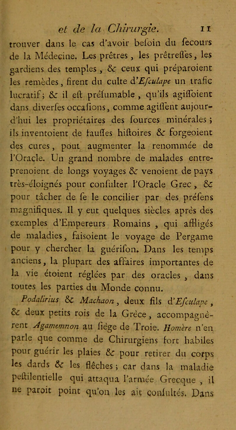 trouver dans le cas d’avoir beloin du fecours de la Medecine. Les pretres , les pretrefles, les gardiens des temples , & ceux qui preparoient les remedes, firent du culte d'Efculape un trafic lucratif; Ik il eft prelumable , qu’ils agifloient dans diverfes occalions, comrae agifl'ent aujour- d’hui les proprietaires des fources minerales; ils inventoient de tauftes hiftoires & forgeoient des cures, pout augmenter la renommee de l’Oracle. Un grand nombre de malades entre- prenoient de longs voyages & venoient de pays tres-eloignes pour confulter TOracle Grec , &: pour tacher de fe le concilier par des prefens magnifiques. II y eut quelques siecles apres des exemples d’Empereurs Romains , qui afHiges de maladies, faisoient le voyage de Pergame pour y chercher la guerifon. Dans les temps anciens, la plupart des affaires importantes de la vie etoient regle'es par des oracles , dans toutes les parties du Monde connu. Podalirius & Machaon , deux fils d'Efculapc , & deux petits rois de la Grece , accompagne- rent Jlgamemnon au liege de Troie. Ilombe n’en parle que comme de Chirurgiens fort habiles pour guerir les plaies & pour retirer du corps les dards les filches; car dans la maladie peftilentielle qui attaqua l’armee Grecque , il ne paroit point quon les ait conlultes. Dans