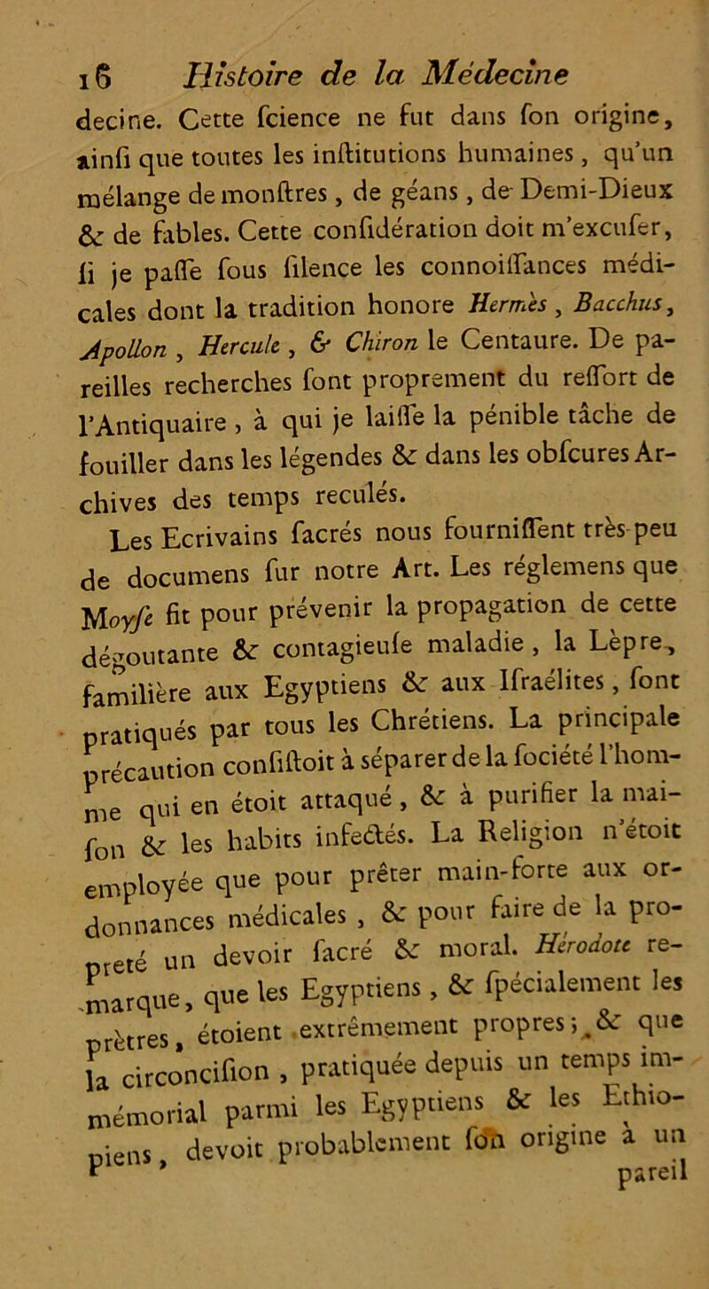 decine. Cette fcience ne fut dans fon origine, linfi que toutes les inftitutions humaines , qu’un melange de monftres, de geans, de Demi-Dieux de fables. Cette confideration doit m’excufer, li je paffe fous filence les connoiffances medi- cales dont la tradition honore Hermes, Bacchus, Apollon , Hercule , & Chiron le Centaure. De pa- reilles recherches font proprement du reflfort de l’Antiquaire , a qui je laifTe la penible tache de fouiller dans les legendes & dans les obfcures Ar- chives des temps recules. LesEcrivains facres nous fourniffent trks peu de documens fur notre Art. Les reglemens que Uoyfe fit pour prevenir la propagation de cette degoutante & contagieufe maladie , la Lepre., familiere aux Egyptiens & aux Ifraelites, font pratiques par tous les Chretiens. La principle precaution confiftoit a separer de la fociete l’hom- me qui en etoit attaque, & a purifier la mai- fon & les habits infedes. La Religion n’etoit employee que pour preter main-forte aux or- donnances medicates , & pour faire de la pro- ete un devoir facre & moral. Herodou re- marque, que les Egyptiens, & fpecialement les prdres, etoient extremement propres^fc que la circoncifion , pratiquee depths un temps im- memorial parmi les Egyptiens & les Ethio- niens devoir probablcment fon origine a un * * pareil