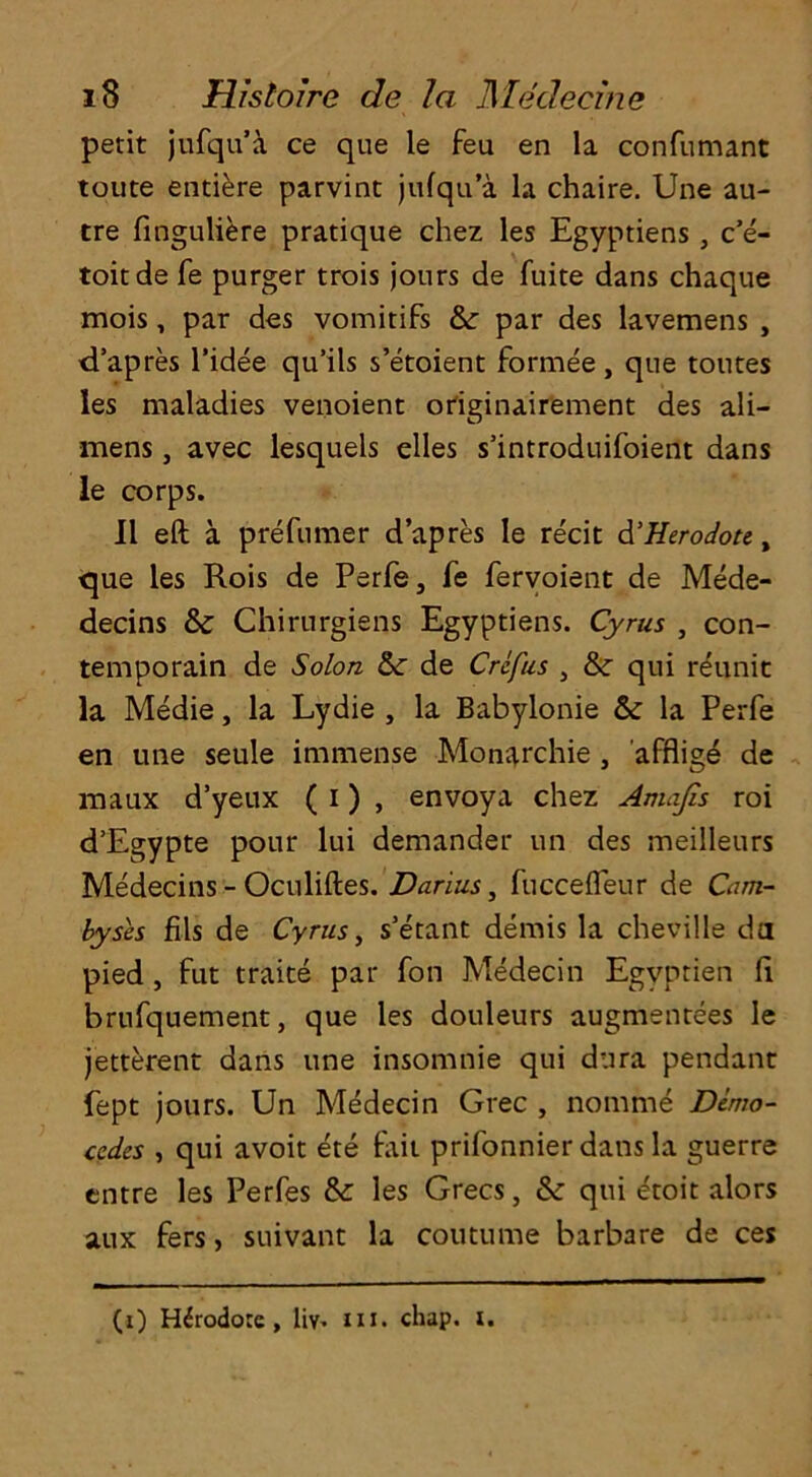 petit jufqu’a ce que le feu en la confumant toute entiere parvint jufqu’a la chaire. Une au- tre finguliere pratique chez les Egyptiens, c’e- toitde fe purger trois jours de fuite dans chaque mois, par des vomitifs &: par des lavemens , d’apres l’idee qu’ils s’etoient formee , que toutes les maladies venoient originairement des ali- mens, avec lesquels elles s’introduifoient dans le corps. 11 eft a prefumer d’apres le recit d’Herodote, que les Rois de Perfe, fe fervoient de Mede- decins & Chirurgiens Egyptiens. Cyrus , con- temporain de Solon &: de Crcfus , & qui reunit la Medie, la Lydie , la Babylonie &: la Perfe en une seule immense Mon^rchie , afflig^ de maux d’yeux ( i) , envoya chez Amafis roi d’Egypte pour lui demander un des meilleurs Medecins - Oculiftes. Darius, fuccefleur de Cam- byses fils de Cyrus, s’etant demis la cheville da pied , fut traite par fon Medecin Egyptien ft brufquement, que les douleurs augmentees le jetterent dans une insomnie qui dura pendant fept jours. Un Medecin Grec , nomme Demo- cedes , qui avoit ete fait prifonnier dans la guerre entre les Perfes &: les Grecs, & qui etoit alors aux fers, suivant la coutume barbare de ces (i) Hdrodorc, liv. m. chap. i.