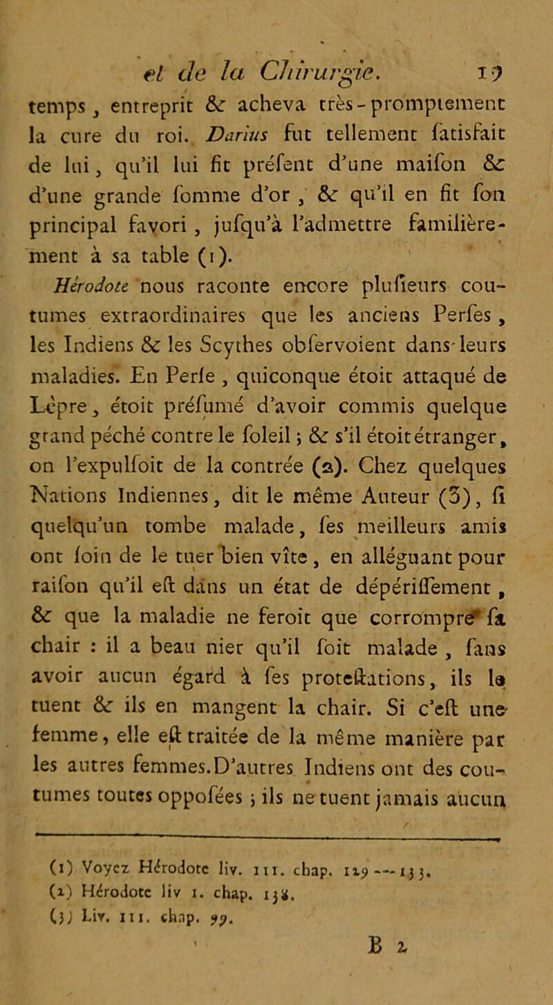 temps, entreprit & acheva tres-promptement la cure du roi. Darius fut tellemenc fatisfait de lui, qu’il lui fit prefent d’une maifon &£ d’une grande femme d’or & qu’il en fit foil principal favori , jufqu’a l’admettre familiere- hient a sa table (i). Herodote nous raconte encore plufieurs cou- tumes extraordinaires que les anciens Perfes , les Indiens & les Scythes obfervoient dansleurs maladies. En Perle , quiconque etoit attaque de Lcpre, e'toit prefume d’avoir commis quelque grand peche contre le foleil; & s’il etoitetranger, on l'expulfoit de la contree (a). Chez quelques Nations Indiennes, dit le meme Auteur (5), fi qtielqu’un tombe malade, fes meilleurs amis ont loin de le tiler bien vite , en alleguant pour raifon qu’il eft dans un etat de deperiflement, & que la maladie ne feroit que corrompref fa chair : il a beau nier qu’il foit malade , fans avoir aucun egard & fes proteftations, ils le tuent & ils en mangent la chair. Si e’eft une femme, elle eft traitee de la meme maniere par les autres femmes.D’autres Indiens ont des coin tumes toutes oppofees 5 ils ne tuent jamais aucun (1) Voyez. H<frodorc liv. 111. chap. 1x9—133. (1) Herodote liv 1. chap. 13a. (}j Lir. in. chap. 99.