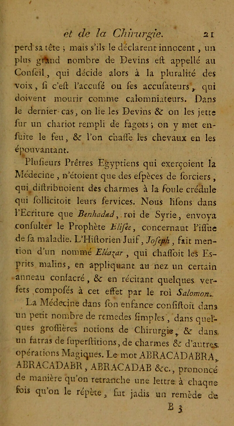 perd sa tete ; mais s’ils Ie declarenc innocent, un plus grttnd nombre de Devins eft appelle au Confeil, qui decide alors a la pluralite des voix, ft c’eft l’accufe ou fes accufateursqni doivent mourir comme ealomniatenrs. Dans le dernier cas, on-lie les Devins &: on les jetce fur un chariot rempli de fagots ; on y met en- fuite le feu, & l’on chaffe fes chevaux en les epouvantant. Plufieurs Pretres Egyptiens qui exercoient la Medecine , rfetoient qtie des efp^ces de forciers, quf diftribuoient des charmes a la foule credule qui foliicitoit leurs fervices. Nous life 11s dans 1 Ecriture que Benhadad, roi de Syrie, envoya confulter le Prophete Eli fie, concernant Piftue de fa maladie. L’Hiftorien Juif, Jofiph} fait men- tion d’un nomine EUa^ar , qui chalfoit les Es- prits malms, en appliquant au nez un certain anneau confacre, & en recitant quelques ver- fets compofes a cet effet par le roi Salomon.. La Medecine dans fen enfance confiftoft dans un petit nombre de remedes fimpfes , dans quef- ques groffieres notions de Chirurgie, & dans, un fatras de luperftitions, de charmes & d’autres. operations Magiques. Le mot ABRACADABRA,. ABRAv>ADABR , ABRACADAB &:c., prononce de manure qu’on retranche une lettre. a chaqne fois qu’on le repete, £ut jadis un rernede d'c