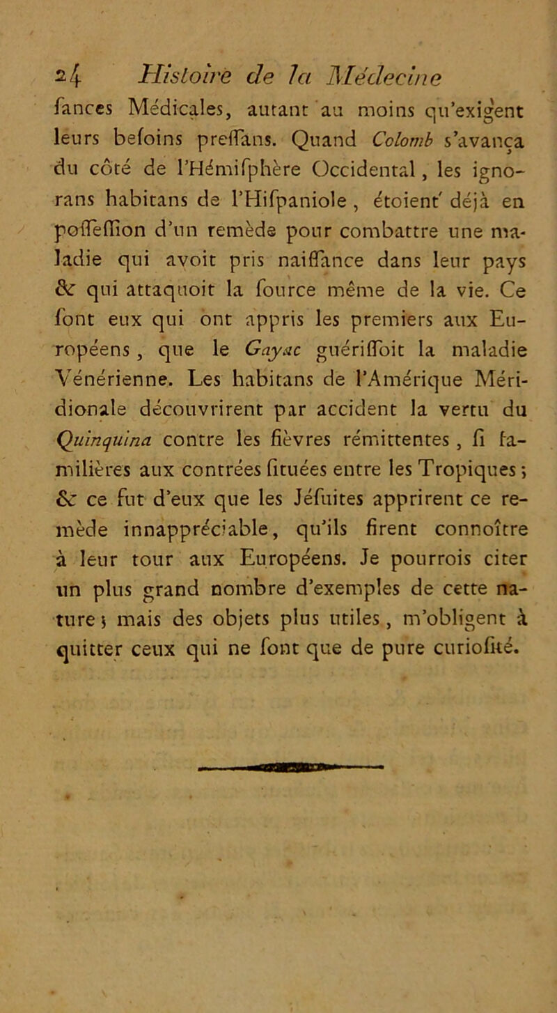 fances Medicares, autant au moms qu’exigent leurs befoins preflans. Quand Colomb s’avanca du core de l’H^mifphere Occidental, les igno- rans habitans de l’Hifpaniole , etoient deja en. poileffion d’nn remeds pour combattre une ma- ladie qui avoit pris naiflance dans lenr pays Sc qui attaquoit la fource meme de la vie. Ce font eux qui ont appris les premiers aux Eu- ropeens , que le Gayac gueriiToit la maladie Venerienne. Les habitans de I’Amerique Meri- dionale decouvrirent par accident la vertu du Quinquina contre les fievres remittentes, fi fa- milieres aux contrees fituees entre les Tropiques; Sc ce fut deux que les Jefuites apprirent ce re- mede innappreciable, qu’ils firent connoitre a leur tour aux Europeens. Je pourrois citer nn plus grand nombre d’exemples de cette na- ture 5 mais des objets plus utiles , m’obligent k quitter ceux qui ne font que de pure curiofite.