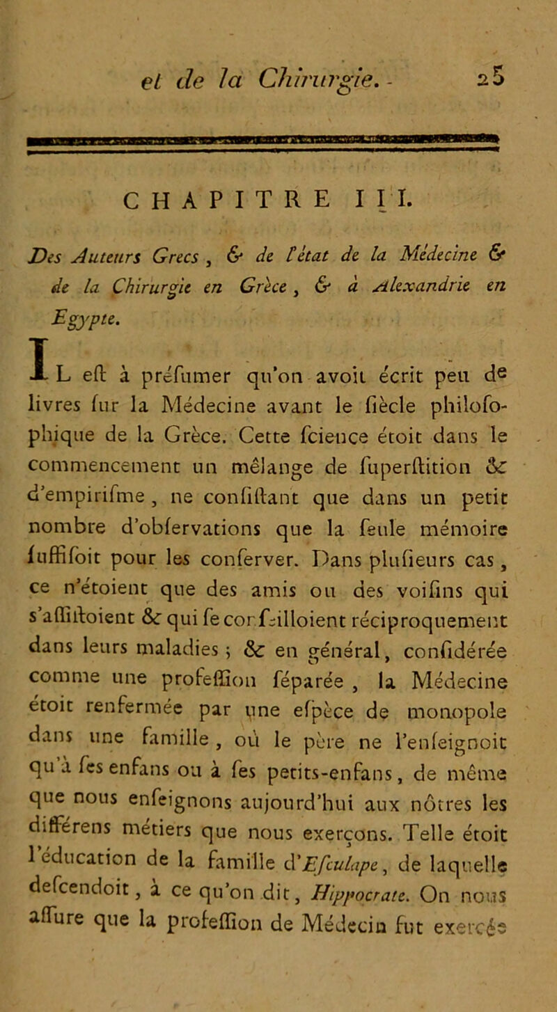 C H A P I T R E I I I. Dis Auteurs Grecs , & de that de la Medecine & de la Chirurgie en Grece, & a Alexandrie en Egypte. T A L eft a prefumer qu’on avoii ecrit peu de livres fur la Medecine avant le fiecle philofo- phique de la Grece. Cette fcieuce etoit dans le commencement un melange de fuperftition Gc d’empirifme , ne confiftant que dans un petit nombre d’obfervations que la feule memoire luffifoit pour les conferver. Dans plufieurs cas, ce n’etoient que des amis on aes voifins qui s affiftoient &: qui fecorjftilloient reciproquement dans leurs maladies ; & en general, confideree comme une profeffion feparee , la Medecine etoit renfermee par yne efpece de monopole dans une famille oti le pore ne l’enfeignoit qu a les enrans ou a fes petits-enfans, de meme que nous enfeignons aujourd’hui aux notres les differens metiers que nous exercons. Telle etoit 1 education de la famille d'Efculape, de laquelle defcendoit, a ce qu’on dit, Hippocrate. On nous afTure que la profeffion de Medecin fut exercds