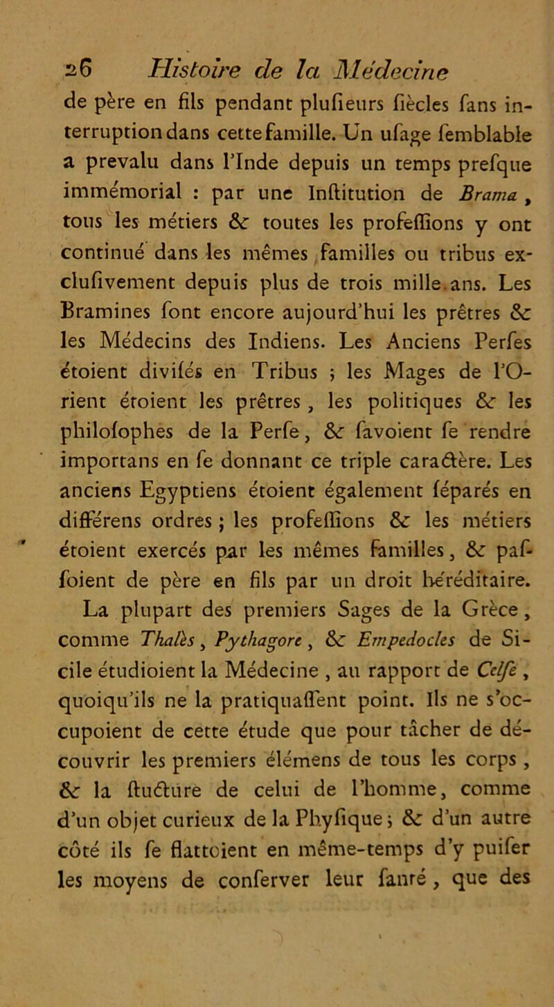 de pere en fils pendant plufieurs fiecles fans in- terruption dans cette famille. Un ufage femblable a prevalu dans l’lnde depuis un temps prefque immemorial : par une Inflitution de Brama , tons les metiers & toutes les profeffions y ont continue dans les memes families ou tribus ex- clufivement depuis plus de trois mille.ans. Les Bramines font encore aujourd’hui les pretres &c les Medecins des Indiens. Les Anciens Perfes etoient divifes en Tribus ; les Mages de l’O- rient etoient les pretres, les politiques &: les philofophes de la Perfe, &: favoient fe rendre importans en fe donnant ce triple caradere. Les anciens Egyptiens etoient egalement fepares en diffe'rens ordres; les profeffions &: les metiers etoient exerces par les memes families, &: paf- foient de pere en fils par un droit hereditaire. La plupart des premiers Sages de la Grece, comme Thales, Pyihagort, &: Empedocles de Si- dle etudioient la Medecine , au rapport de Cclfe , quoiqu’ils ne la pratiquaflent point. Ils ne s’oc- cupoient de cette etude que pour tacher de de- couvrir les premiers elemens de tous les corps , &■ la ftudure de celui de l’bomme, comme d’un objet curieux de la Phyfiquei &: d’un autre cote ils fe flattoient en m£me-temps d’y puifer les moyens de conferver leur fame , que des