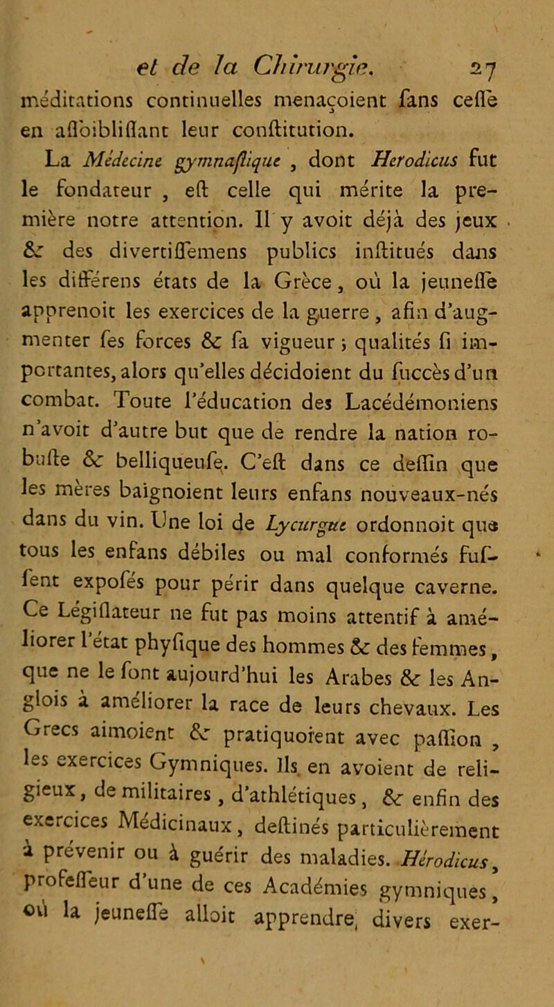 meditations contumelies menacoient fans cefle en afloibliflant lenr conftitution. La Medecine gy’mnafliquc , dont Herodlcus fut le fondareur , eft celle qui merite la pre- miere notre attention. II y avoir deja des jeux Sc des divertiflemens publics inftitues dans les differens etats de la Grece, ou la jeuneffe anprenoit les exercices de la guerre , afin a’aug- menter fes Forces Sc fa vigueur; qualites fi im- pcrtantes, alors qifelles decidoient du fuccesd’un combat. Toure ^education des Lacedemoniens n’avoit d'autre but que de rendre la nation ro- bufte Sc belliqueufq. C’eft dans ce deftin que les meres baignoient leurs enfans nouveaux-nes dans du vin. Lne loi de Lycurguc ordonnoit que tous les enfans debiles ou mal conformes fuf- lent expofes pour perir dans quelque caverne. Ce Legiftateur ne fut pas moins attentif a ante- liorer 1 etat phyfique des hommes Sc des Femmes, que ne le Font aujourd’hui les Arabes Sc les An- glois a ameliorer la race de leurs chevaux. Les Grecs aimoient Sc pratiquoient avec paffion , les exercices Gymniques. lls en avoient de reli- gieux, de militaires, d’athletiques, Sc enfin des exercices Medicinaux, deftines particulierement a prevenir ou & gue'rir des maladies. Herodlcus, profefleur d une de ces Academies gymniques, ovi la jeuneffe alloit apprendre, divers exer-