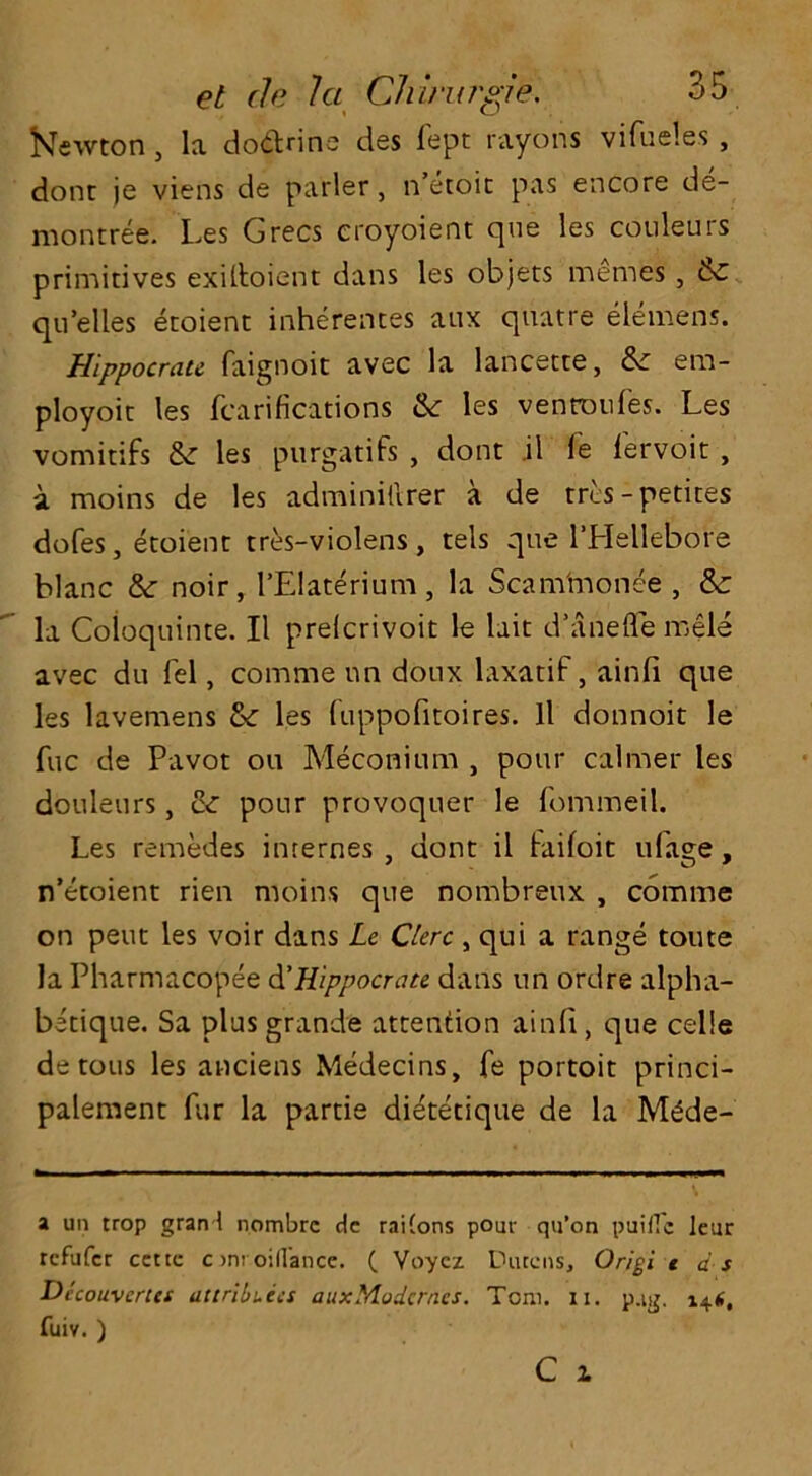Newton, la do&rine des fept rayons vifueles , done je viens de parler, n’etoit pas encore de- montree. Les Grecs croyoient que les couleurs primitives exiftoient dans les objets memes, & qu’elles etoient inherences aux quatre elemens. Hlppocrau faignoit avec la lancette, era- ployoit les fcarifications & les ventoufes. Les vomitifs & les purgatifs , dont il fe fervoit , a moins de les adminillrer a de tres-petites doles, etoient tres-violens, tels que l’Hellebore blanc & noir, l’Elaterium , la Scam'monee , & la Coioquinte. II preicrivoit le lait d’anefle mele avec du fel, comme un donx laxatif, ainfi que les lavemens &: les fuppofitoires. ll donnoit le fuc de Pavot on Meconium , pour calmer les douleurs, & pour provoquer le fommeil. Les remedes internes , dont il Failoit ufage, n’etoient rien moins que nombreux , comme on pent les voir dans Le Gere , qui a range tome la Pharmacopee d'Hippocrate dans un ordre alpha- betique. Sa plus grande attention ainfi, que celie de tons les anciens Medecins, fe portoit princi- palement fiir la partie dietetique de la M^de- a un trop gran ! nombre dc rai(ons pour qu’on puiflc leur refufer ccttc c >nt oillance. ( Voyez Durcns, Origi t as Dicouvcrcet attributes auxMudcrncs. Tom. n. p.tg. 14*. fuiv. )