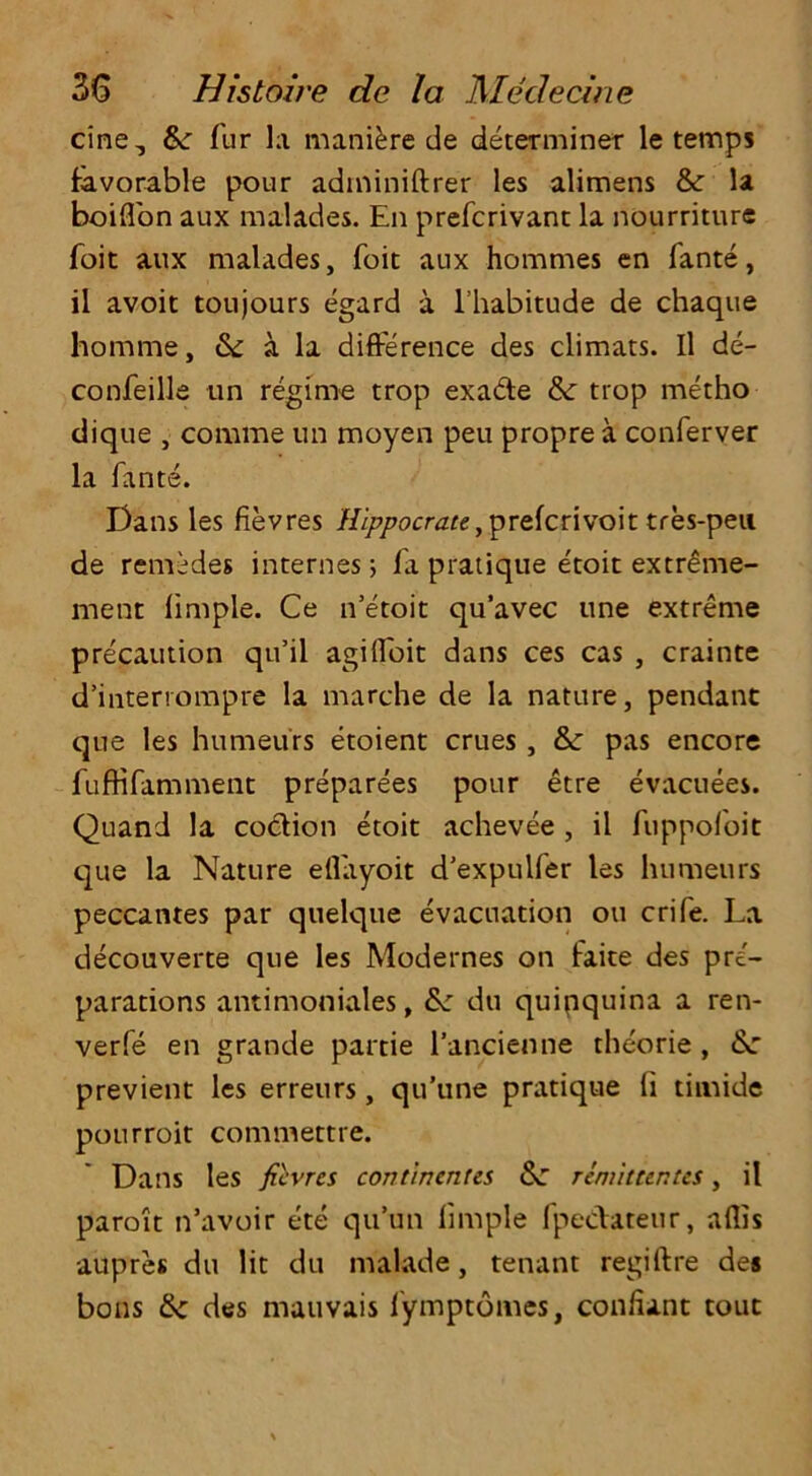 cine, &: fur la manure de determiner le temps favorable pour adminiftrer les alimens & la boiflon aux malades. En prefcrivant la nourriture foit aux malades, foit aux hommes en fante, il avoit toujours egard a l’habitude de chaque homme, & a la difference des climats. Il de- confeille tin regime trop exade & trop metho dique , corame un moyen peu proprea conferver la fante. Dans les fievres Hippocrate, prefcrivoit tres-peu. de remedes internes; fa pratique etoit extreme- ment limple. Ce n’etoit qu’avec une extreme precaution qu’il agilfoit dans ces cas , crainte d’interrompre la marche de la nature, pendant que les humeurs etoient crues, & pas encore fufHfamment preparees pour etre evacuees. Quand la coction etoit achevee , il fuppofoit que la Nature ellayoit d’expulfer les humeurs peccantes par quelque evacuation ou crife. La decouverte que les Modernes on faite des pre- parations antimoniales, &: du quinquina a ren- verfe en grande partie l’ancienne theorie , &: previent les erreurs, qu’une pratique ti timide pourroit commettre. Dans les fievres contincnus &: remittentes, il paroit n’avoir ete qu’un limple fpedateur, allis aupres du lit du makde, tenant regift re des bons tk des mauvais lymptomes, con/iant tout