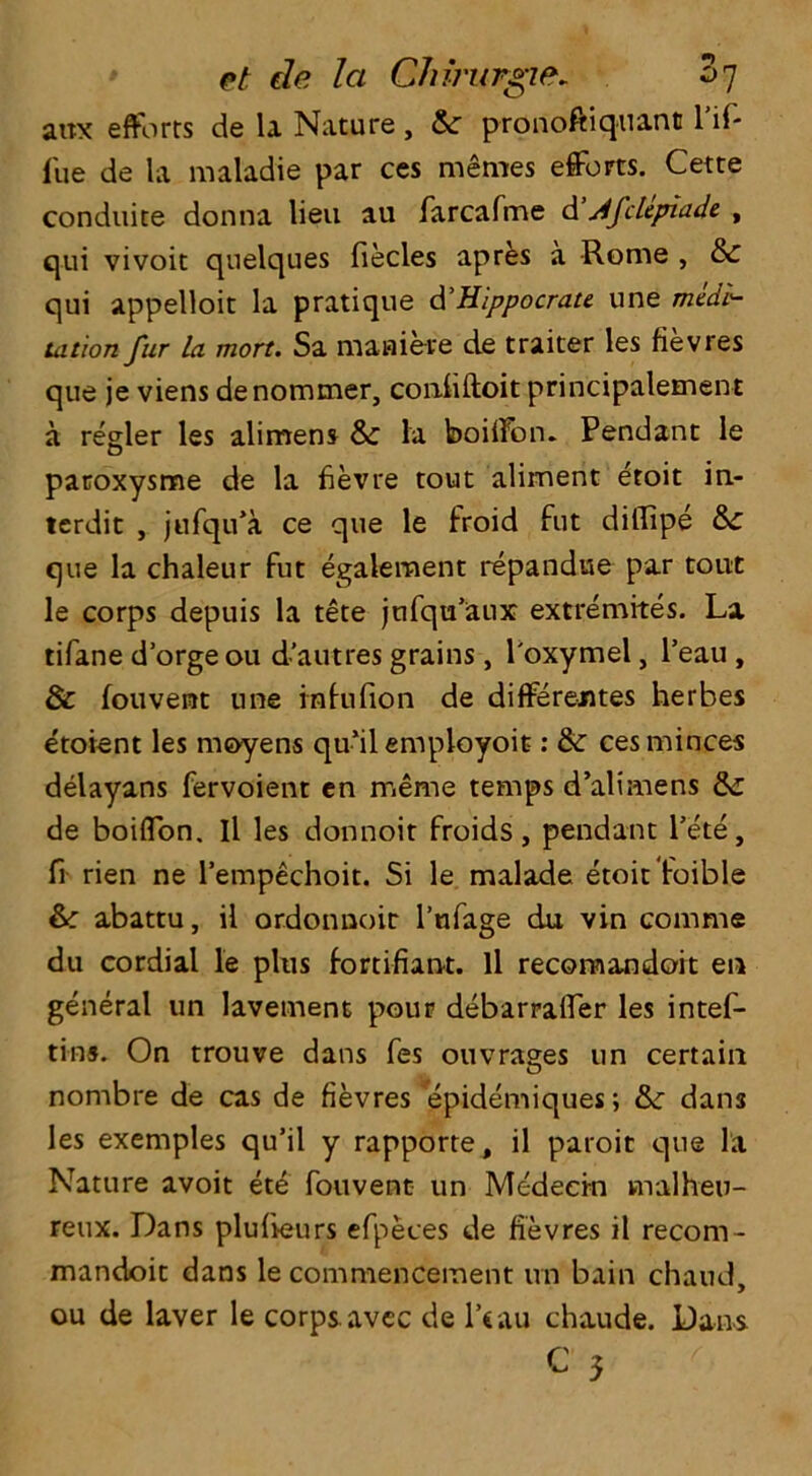 atix efforts de la Nature , &r pronoftiquant 1 if- fue de la maladie par ces metnes efforts. Cette conduite donna lieu au farcafme d Afclepiade , qui vivoit qnelques fiecles apres a Rome , & qui appelloit la pratique d'Hippocrate une medi- tation fur la mort. Sa manieve de traiter les fievres que je viens denommer, coniiftoit principalement a regler les alimens & la boiifon. Pendant le paroxysme de la fievre tout aliment etoit in- terdit , jufqu’a ce que le froid fut diffipe &£ que la chaleur fut egalement repanduo par tout le corps depuis la tete jufqu’aux extremites. La tifane d’orge ou d’autres grains, l'oxymel, l’eau , & fouvent une infufion de differeutes herbes etoient les moyens qu’il employoit: & ces minces delayans fervoient en meme temps d’alimens de boiffon. Il les donnoit froids, pendant Pete, fi rien ne l’empechoit. Si le malade etoit foible &: abattu, il ordonnoir l’ufage du vin comme du cordial le plus fortifiant. Il recomandoit en general un lavement pour debarraffer les intef- tins. On trouve dans fes ouvrages un certain nombre de cas de fievres epidemiques; &: dan3 les exemples qu’il y rapporte, il paroit que la Nature avoit ete fouvent un Medecm malheu- reux. Dans plufieurs efpeces de fievres il recom- mandoit dans le commencement un bain chand, ou de laver le corps avcc de l’cau chaude. Dans