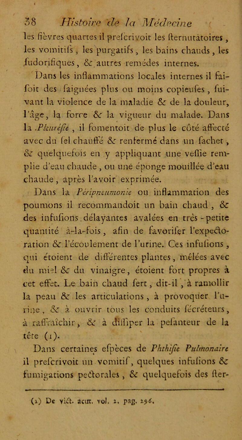 les fievres quartes il prelcrivoit les fternutatoires, les vomitils, les purgatifs, les bains chauds, les jfudorifiques, &,autres remedes internes. Dans les inflammations locales internes il fai- foit des faignees plus on moins copieufes, fui- vant la violence de la maladie 6c de la dotileur, l’age, la force 6c la vigueur du malade. Dans la .Pkurejie , il fomentoit de plus le cote affecte avec du (el chauffe 6c renferme dans un fachet , &r quelquefois en y appliquant une veflie rem- plie d’eau chaude , ou une eponge mouillee d’eau chaude, apres l’avoir exprimee. Dans la Paipnuimonie. ou inflammation des poumons il recommandoit un bain chaud , & des infufions delayantes avalees en tres -petite quantite a-la-fois, afin de favorifer l’expedo- ration & l’ecoulement de l’urine. Ces infufions, qui etoient de differentes plantes, melees avec du miel 6c du vinaigre, etoient fort propres a cet effet. Le bain chaud fert, dit-il , a ramollir la peau & les articulations, a provoquer l’u- ripe, & a ouvrir tons les conduits lecreteurs, a raffraxchir, 6c a dilfiper la pefanteur de la tete (i). Dans certaines efpeces de Phthifie Pulmonaire il prefcrivoic un vomitif, quelques infufions 6c fumigations pedorales, 6c quelquefois des (ler- (i) Dc Yi&. acitt. vo). x. pag. xj)6.