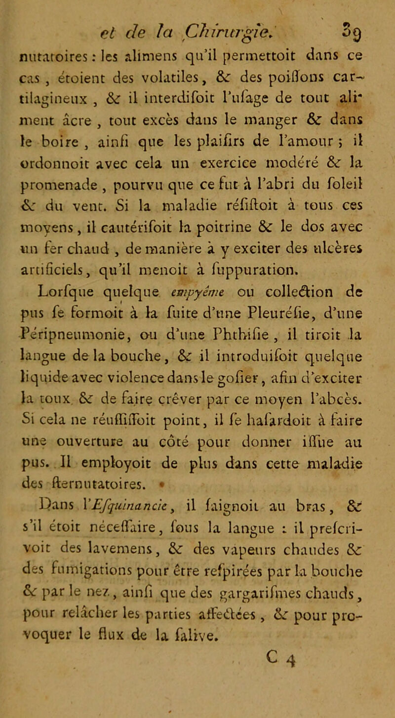 nutaroires: les alimens qu’il permettoit dans ce cas , etoient des volatiles, &c des poiflons car~ tilagineux , Sc il interdifoit l’ufage de tout ali* ment acre , tout exces dans le manger 8c dans le boire , ainfi que les plaifirs de l’amour; il ordonnoit avec cela un exercice modere 8c la promenade , pourvu que ce fut a l’abri du foleil 6c du vent. Si la maladie refiftoit a tous ces moyens, il cauterifoit la poitrine 8c le dos avec un ter chaud , de maniere a y exciter des tilceres artificiels, qu’il menoit a fuppuration. Lorfque quelque empyeme ou collection de pus fe form ait a la fuite d’une Pleurefie, d’line Peripneumonie, ou d’une Phtbifie , il tircit la langue delabouche, Sc il introduifoit quelque liquide avec violence dans le gofier, afin d’exciter la toux 6c de fa.ire crever par ce mo-yen l’abces. Si cela ne reuffiiToit point, il fe hafardoit it faire une ouverture au cote pour do line r ififue au pus. Il employoit de plus dans cette maladie des fternutatoires. • Dans 1’'Efquinancic, il faignoit au bras, 8c s’il etoit neceffiiire, fous la langue : il prefcri- voit des lavemens, 8c des vapeurs chaudes 8c des fumigations pour etre refpirees par la bouche &: par le nez, ainfi que des gargarifmes chauds, pour relacher les parties alfedtees , 6c pour pro- voquer le flux de la falive.