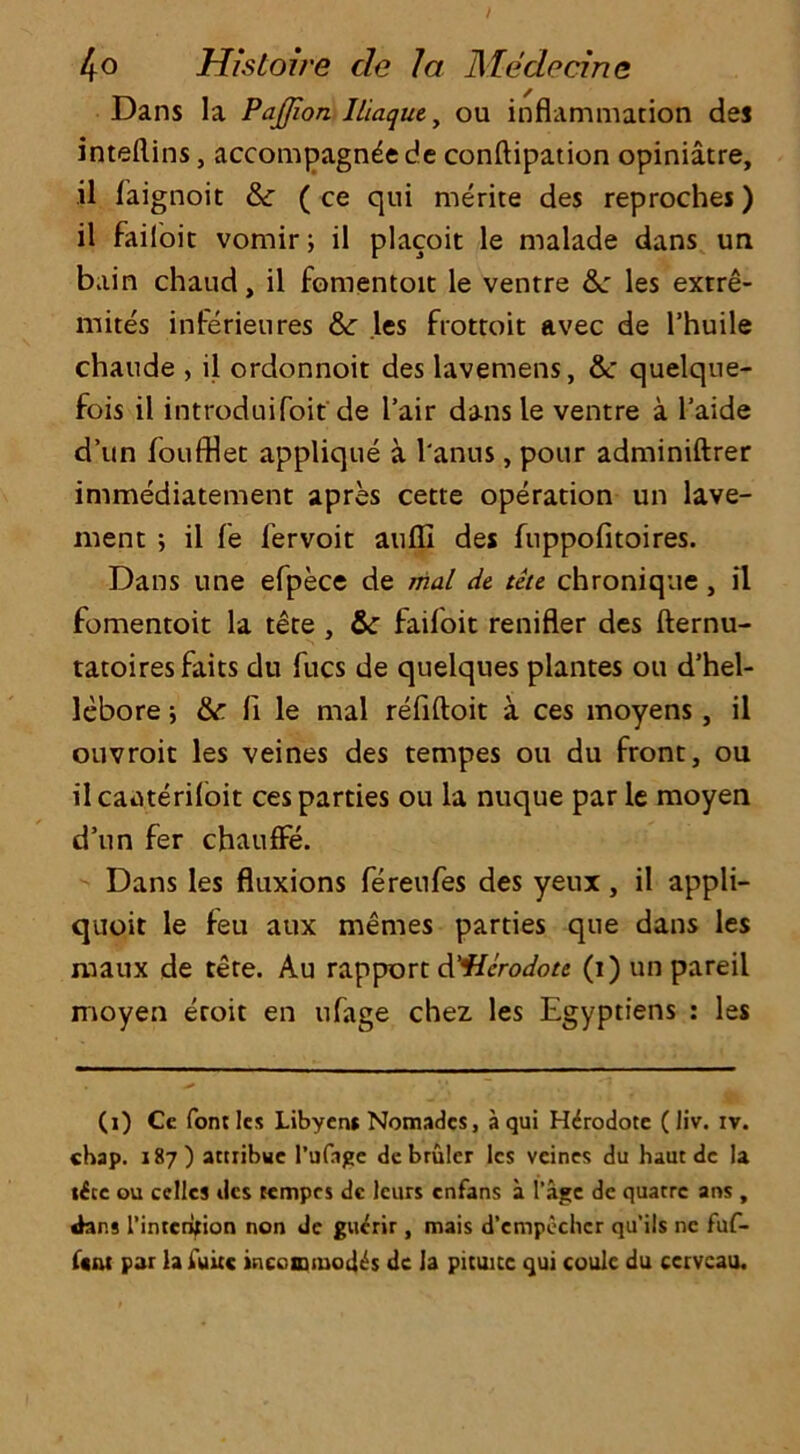 Dans la Pajjion Iliaque, ou inflammation des inteftins, accompagnee de conftipation opiniatre, il faignoit & ( ce qui merite des reproches) il failoit vomir; il placoit le malade dans un bain chaud, il fomentoit le ventre &: les exrre- mites inferieures &: les frottoit avec de l’huile chaude , il ordonnoit des lavemens, &c quelque- fois il introduifoif de fair dans le ventre a l’aide d’un foufflet applique a l'anus, pour adminiftrer immediatement apres cette operation un lave- ment ; il fe fervoit aulfi des fuppofitoires. Dans line efpece de mal de tete chronique , il fomentoit la tete , & faifoit renifler des fternu- tatoiresfaits du fucs de quelques plantes ou d’hel- lebore ; & fi le mal refiftoit a ces moyens, il ouvroit les veines des tempes ou du front, ou ilcaa.terifoit ces parties ou la nuque par le moyen d’un fer chauffe. Dans les fluxions fereufes des yeux, il appli- quoit le feu aux memes parties que dans les maux de tete. Au rapport d'ficrodotc (i) un pareil moyen eroit en tifage chez les Egyptiens : les (i) Cc font les Libyens Nomadcs, a qui Htirodote ( liv. iv. chap. 187) attribwe l’ufnge debrulcr les veines du hautdc la «£cc ou cellcs ties tempes dc leurs enfans a l’age de quatre arts , Jans l’intcriflon non de guerir , mais d’cmpechcr qu’ils nc fuf- f«nt par la fuitc incommodes dc la pituite qui coulc du ccrvcau.