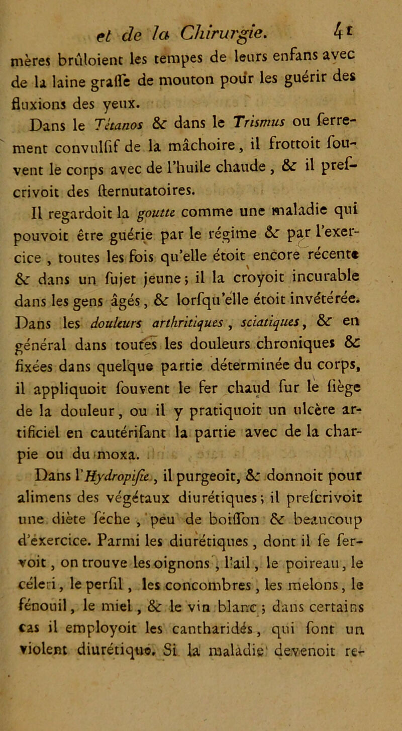 meres briiloient les tempes de leurs enfans avec de la laine grafle de mouton pour les guerir des fluxions des yeux. Dans le Thanos 6c dans le Trismus ou ferre- rnent convullif de la machoire, il frottoit fou- vent le corps avec de l’huile chaude , &r il prel— crivoit des fternutatoires. Il regardoit la gouttc comme une maladie qui pouvoit etre guerie par le regime 6c par 1 exer- cice , toutes les fois qu’elle etoit encore recent® 6c dans un fujet jeune; il la croyoit incurable dans les gens ages, 6c lorfqu elle etoit inveteree. Dans les doulcurs arthritiques , sciatiques, 6>C eii general dans toufes les douleurs chroniques 6>C fixees dans quelque partie determineedu corps, il appliquoit fouvent le fer chaud fur le liege de la douleur, ou il y pratiquoit un ulcere ar- tificiel en cauterifant la partie avec de la char- pie ou dumoxa. Dans 1’Hydropijlc il purgeoit, 6c donnoit pour alimens des vegetaux diuretiques; il prefcrivoit une diete feche , peu de boiffbn 6c beaucoup d’exercice. Parmi les diuretiques , dont il fe fer- voit, ontrouve lesoignons , Tail, le poireau, le celeri, le perfil , les concombres, les melons, le fenouil, le miel, 6c le vin blanc ; dans certains cas il employoit les cantharides, qui font un violent diuretiquo, Si la maladie' devenoit re-