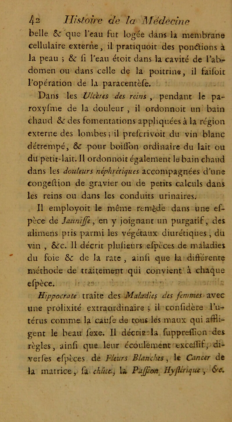 belle Sc que l’eau fut logee dans la membrane cellulaire externe, il pratiquoit des ponftions a la peau ; &: fi l’eau tkoit dans la cavite de I’ab- domen ou dans celle de la poitrine, il faifoit l’operation de la paracentefe. Dans les Ulceres des reins , pendant le pa- roxyfme de la douleur , il ordonnoit un bain chaud &c des fomentations appliquees a la region externe des lombes 5 il preferivoit du vin blanc detrempe, &: pour boiflon ordinaire du lait ou du petit-lait. Il ordonnoit egalement le bain chaud dans les douleurs nephretiques accompagnees d’une congeftion de gravier ou de petits calculs dans les reins ou dans les conduits urinaires. Il employoit le meme remade dans une ef- pece de Jaunijft, en y joignant un purgatif, des alimens ptis parmi les vegetaux diuretiques , du vin , &cc. Il decrit plulieurs efpeces de maladies du foie & de la rate , ainfi que la differente methocle de traitement qui convient a chaque efpece. • • i'' ' ' ' 4 r-' Hippocrate traite des Maladies des femmes avec une prolixite extraordinaire ; il confidere l’u- terus comme la caufe de tous les maux qui affli- gent le beau fexe. Il decrie la fuppreflion des regies, ainfi que leur ecoulement exceifif, di- verfes efpeces de Fleurs Blanches, le Cancer de la mat rice, h chute-, la Pajpon HyfUriqiu, &c.
