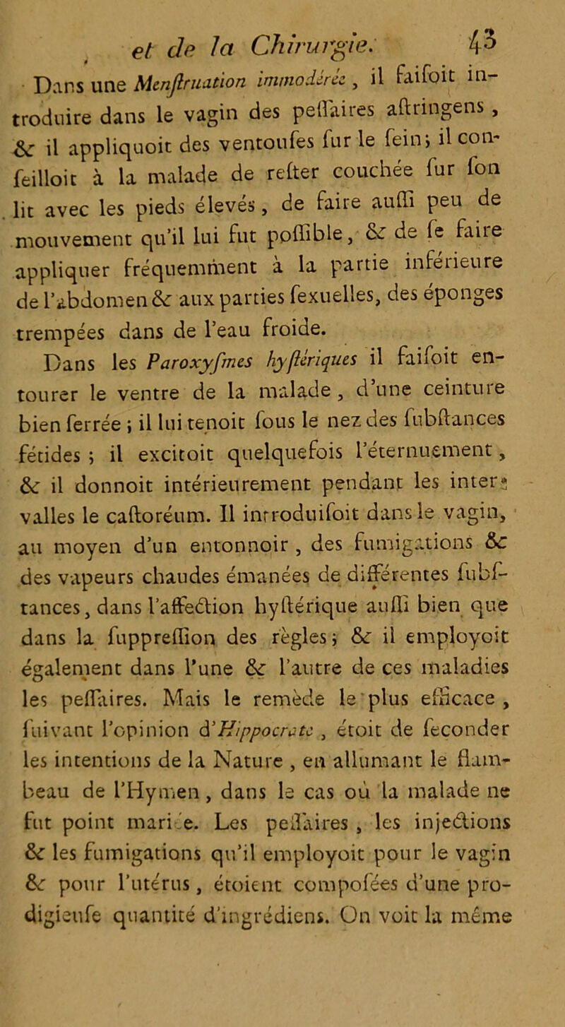 Dans une Men fir nation imnioderez , il faifoit in- troduce dans le vagin des peflaires aftringens , & il appliquoit des ventoufes fur le feiiv, il con- feilloic a la malade de refer couchee fur fon lit avec les pieds eleves, de faire auffi peu de mouvement qu’il lui fut ppffible, & de fe faiie appliquer frequemment a la partie infetieure de 1’abdomen & aux parties fexuelles, des eponges trempees dans de l’eau froide. Dans les Paroxyfmes hyfleriques il faifoit en- tourer le ventre de la malade , d une ceinture bien ferree ; il lui tenoit fous le nez des fubftances fetides ; il excitoit quelquefois 1 eternuement, &; il donnoit interieurement pendant les inter; valles le caftoreum. 11 inrroduifoit dansle vagin, an moyen d’un entonnoir , des fumigations &c des vapeurs chaudes emanees de differentes fubf- tances, dans I’affedtion hyfterique aufli bien que dans la fuppreflion des regies; & il employost element dans l’une & l’autre de ces maladies les peflaires. Mais le remede le plus efflcace , fuivant l’opinion d’Hippocratc , etoit de feconder les intentions de la Nature , en allumant le flam- beau de l’Hymen, dans le cas ou la malade ne fut point mari e. Les peflaires , les inje&ions &: les fumigations qu’il employoit pour le vagin &: pour l’ute'rus, etoient compofees d’une pro- digieufe quantite d'mgrediens. On voit la meme