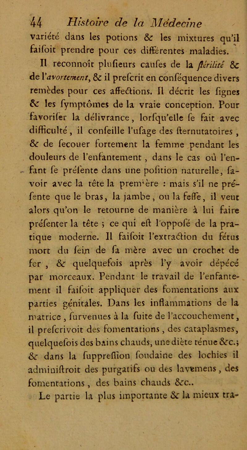 variete dans les potions & les mixtures qu’il faifoit prendre pour ces differentes maladies. II reconnoit plufieurs caufes de la fUrilite. &c de Yavortement, & il prefcrit en confequence divers rem^des pour ces affe&ions. II decrit les fignes & les fymptomes de la vraie conception. Pour favorifer la delivrance, lorfqu’elle fe fait avec difficulte, il confeille l’ufage des fternutatoires , & de fecouer fortement la femme pendant les douleurs de l’enfantement, dans le cas ou l’en- fant fe prefente dans une pofition naturelle, fa- voir avec la t6te la prenrere : mais s’il ne pre- fente que le bras, la jambe, ou la feffe, il veut alors qu’on le retourne de maniere k lui faire prefenter la tete ; ce qui eft l'oppofe de la pra- tique moderne. Il faifoit I’extra&ion du fe'tus mort du fein de fa m&re avec un crochet de fer , &: quelquefois apres l’y avoir depece par morceaux. Pendant le travail de l’enfante- ment il faifoit appliquer des fomentations aux parties genitales. Dans les inflammations de la matrice , furvenues a la fuite de l’accouchement, il prefcrivoit des fomentations, des cataplasmes, quelquefois des bains chauds, unediete tenue&rc.; &: dans la fuppreflion foudaine des lochies il admiuiftroit des purgatifs ou des lavtmens, des fomentations, des bains chauds &c.. Le partie la plus importante 6c la mieux tra-