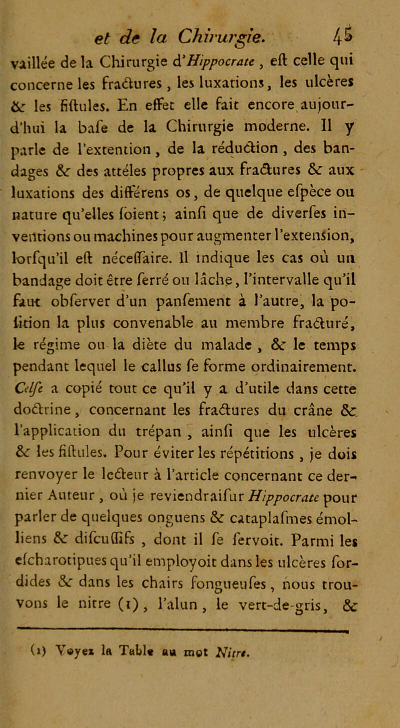 vaillee de la Chirurgie d'Hippocrate , eft celle qui concerne les fradures, les luxations, les ulceres Sc les fiftules. En effet elle fait encore aujour- d’hui la bafe de la Chirurgie moderne. II y parle de l’extention, de la reduction, des ban- dages &: des atteles propres aux fractures Sc aux luxations des difterens os, de quelque efpece ou nature qu’elles foient; ainfi que de diverfes in- ventions ou machines pour augmenter Pextension, lorfqu’il eft neceftaire. ll mdique les cas oil un bandage doit etre Terre ou lache, I’intervalle qu’il faut obferver d’un panfement a 1’autre, la po- lftion la plus convenable au membre fradure, le regime ou la diete du malade , Sc le temps pendant lequel le callus fe forme ordinairement. Cdfc a copie tout ce qu’il y a d’utile dans cette dodrine, concernant les fradures du crane Sc l’application du trepan , ainfi que les ulceres Sc les fiftules. Pour eviterles repetitions , je dois renvoyer le ledeur a Particle concernant ce der- nier Auteur, ou je reviendraifur Hippocrate pour parler de quelques onguens Sc cataplafmes emol- liens Sc difeuftifs , dont il fe fervoit. Parmi les efeharotipues qu’il employoit dans les ulceres for- dides Sc dans les chairs fongueufes, nous trou- vons le nitre (i), l’alun , le vert-de-gris, & (1) Y©yex la Tail* a a mot Nicn.