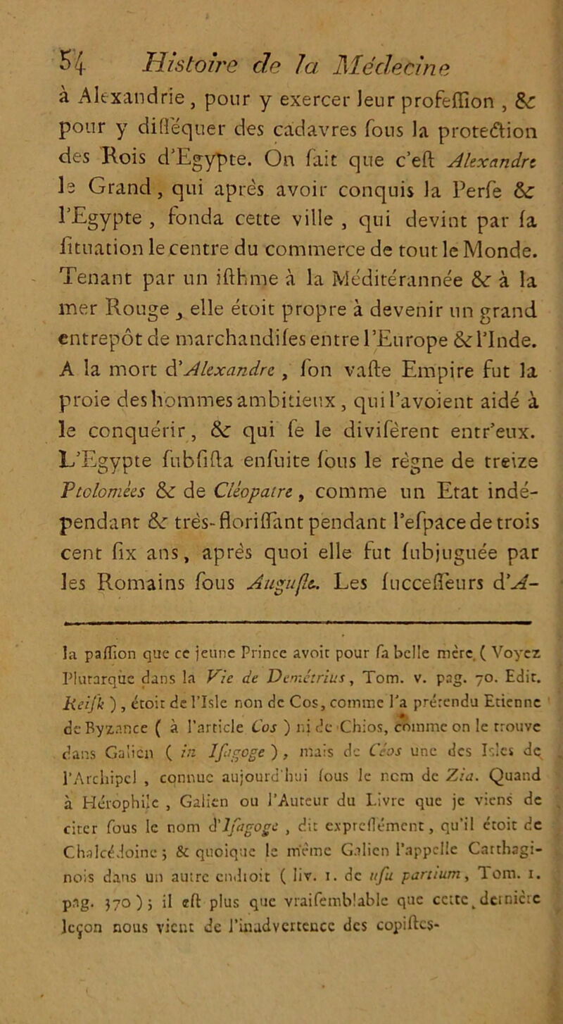 a Alexandrie, pour y exercer leur profeffion , Sc pour y difiequer des cadavres Tons la prote&ion des Kois d’Egypte. On fait que c’eft Alexandre I2 Grand, qui apres avoir conquis la Perfe FEgypte , fonda cette ville , qui devint par fa fituation le centre du commerce de tout le Monde. Tenant par un ifthme a la Mediterannee &: a la mer Rouge 3 elle etoit propre a devenir un grand entrepot de marchandifesentrel’Europe &l’Inde. A la mort d'Alexandre , fon vafte Empire fut la proie des homines ambitieux, quil’avoient aide a le conquerir, & qui fe le diviferent entr’eux. L’Egypte fubfifta enfuite fous le regne de treize Ptolomees tk de Ctiopairt, com me un Etat inde- pendant &: tres-floriffant pendant l’efpacedetrois cent fix ans, apres quoi elle fut fubjuguee par les Romains fous Auguflt. Les fuccefleurs d’A- la paflion que ce jeune Prince avoir pour fa belle mere. ( Voyez Plurarqiie dans la Vie de Demetrius, Tom. v. png. 70. Edir. Reijk ) , etoit de l’lsle non de Cos, commc l'a pnkendu Etienne de Ryznnce ( a Particle Cos ) ni de Chios, commc on le trouve dans G.alicn ( in Ifugoge ) , mais de Ceos une dcs Isles de l’Archipcl , connuc aujourd'hui lous le ncm de Zia. Quand a Herophilc , Galien oil l’Auteur du Livre que jc viens dc citer fous le nom A'lfagoge , dit expreflement, qu’i 1 etoit dc ChslcAloine; & quoique le me me Galien 1’appclle Carthngi- nois dans un autre cndioit ( liv. 1. dc ttfu parttum, Tom. 1. png. }7o); il eft plus que vraifemblablc que cette^dcrnictc lc^on nous vient de Pinadvertencc dcs copiftcs-