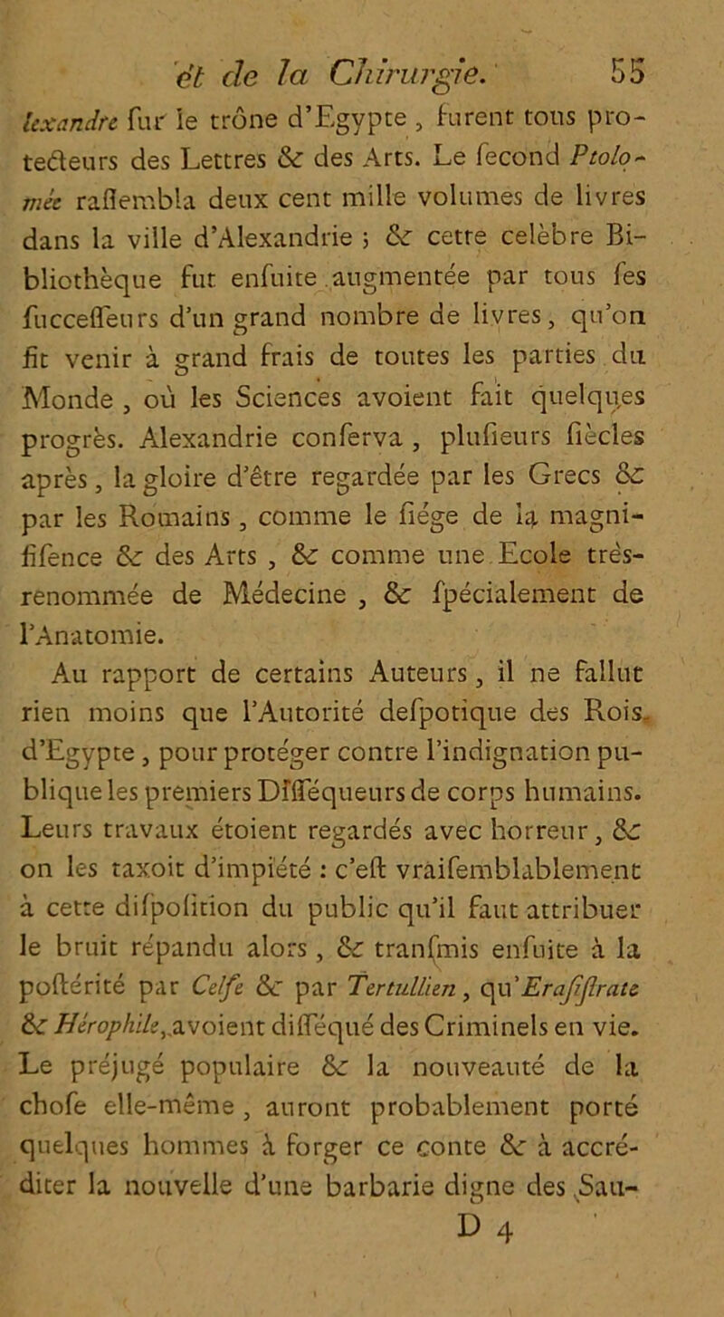 icxandte fur ie trone d’Egvpte , furent tons pro- tedeurs des Lettres & des Arts. Le fecond Ptolo- met raflembla deux cent milk volumes de iivres dans la ville d’Alexandrie ; & cetre celeb re Bi- bliotheque fut enfuite augmentee par tous fes fuccefleurs d’un grand nombre de Iivres, qu’on fit venir a grand frais de toutes les parties da Monde , ou les Sciences avoient fait quelques progres. Alexandrie conferva , plufieurs flecks apres, la gloire d'etre regardee par les Grecs &£ par les Romains, comme le fiege de la magni- fifence &: des Arts , & comme une Ecole tres- renommee de Medecine , & fpecialement de l’Anatomie. Au rapport de certains Auteurs, il ne faliut rien moins que l’Autorite defpotique des Rois- d’Egypte, pour proteger contre l’indignation pu- blique les premiers Dflfequeursde corps humains. Leurs travaux etoient regardes avec horreur, on les taxoit d’impiete : c’eft vraifemblablement a cetre dilpolition du public qu'il faut attribuer le bruit repandu alors, & tranfmis enfuite a la pofterite par Celfe &c par Tertullien, qu’Erajijlrau &r Hirophilu,.avoient dilfeque des Criminels en vie. Le prejuge populaire la nouveaute de la chofe elle-meme , auront probablement porte quelques homines forger ce conte &; a accre- diter la nouvelle d’une barbarie digne des .Sau-