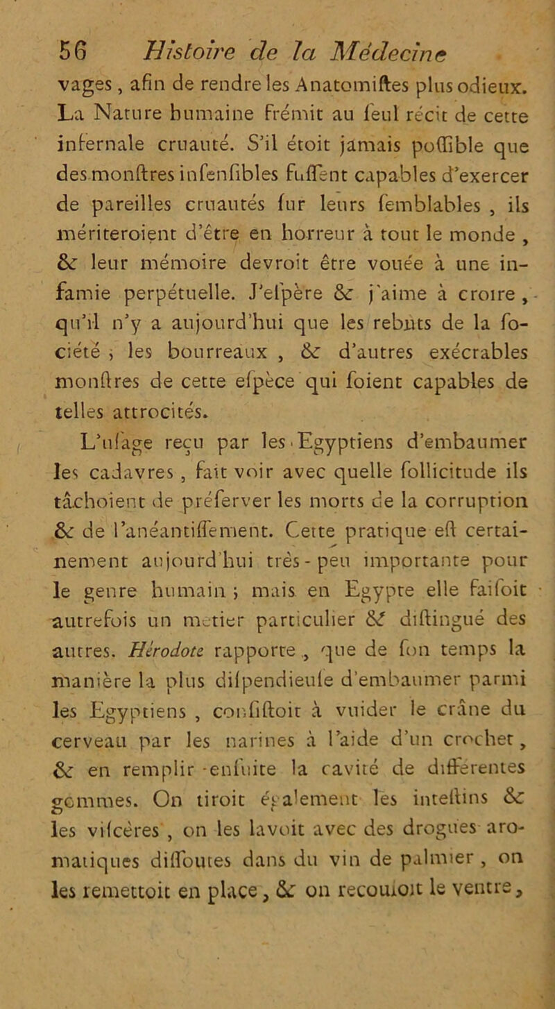 vages, afin de rendre les Anatomiftes plus odieux. La Nature humaine Fremit au Feul recit de cette infernale cruaute. S’il etoit jamais poflible que des monftres infenfibles fuflent capables d’exercer de pareilles cruautes fur leurs femblables , ils meriteroient d’etre en horreur a rout le monde , 6c leur memoire devroit etre voue'e a une in- famie perpetuelle. J'efpere 8c j'aime a croire , qu’il n’y a aujourd’hui que les rebuts de la fo- ciete , les bourreaux , 6: d’autres execrables monftres de cette elpece qui foient capables de telles attrocites. L’ufage recu par les-Egyptiens d’embaumer les cadavres , Fait voir avec quelle follicitude ils tachoient de preferver les rnorts de la corruption 6c de l’aneantiffement. Cette pratique eft certai- nement aujourd’hui ties-pen importante pour le genre humain ; mais en Egypte elle faifoit autrefois un metier particulier &L diftingue des autres. Herodotc rapporte,, que de Ton temps la maniere la plus dilpendieule d’embaumer parmi les Egyptiens , confiftoit a vnider le crane du cerveau par les marines a 1’aide d’un crochet, 6c en remplir -enfuite la cavite de differentes gcmmes. On tiroit egalement les inteftins & les vifceres , on les lavoit avec des drogues aro- matiques diftoutes dans du vin de palmier , on les remettoit en place, 6c on recoutoit le ventre.