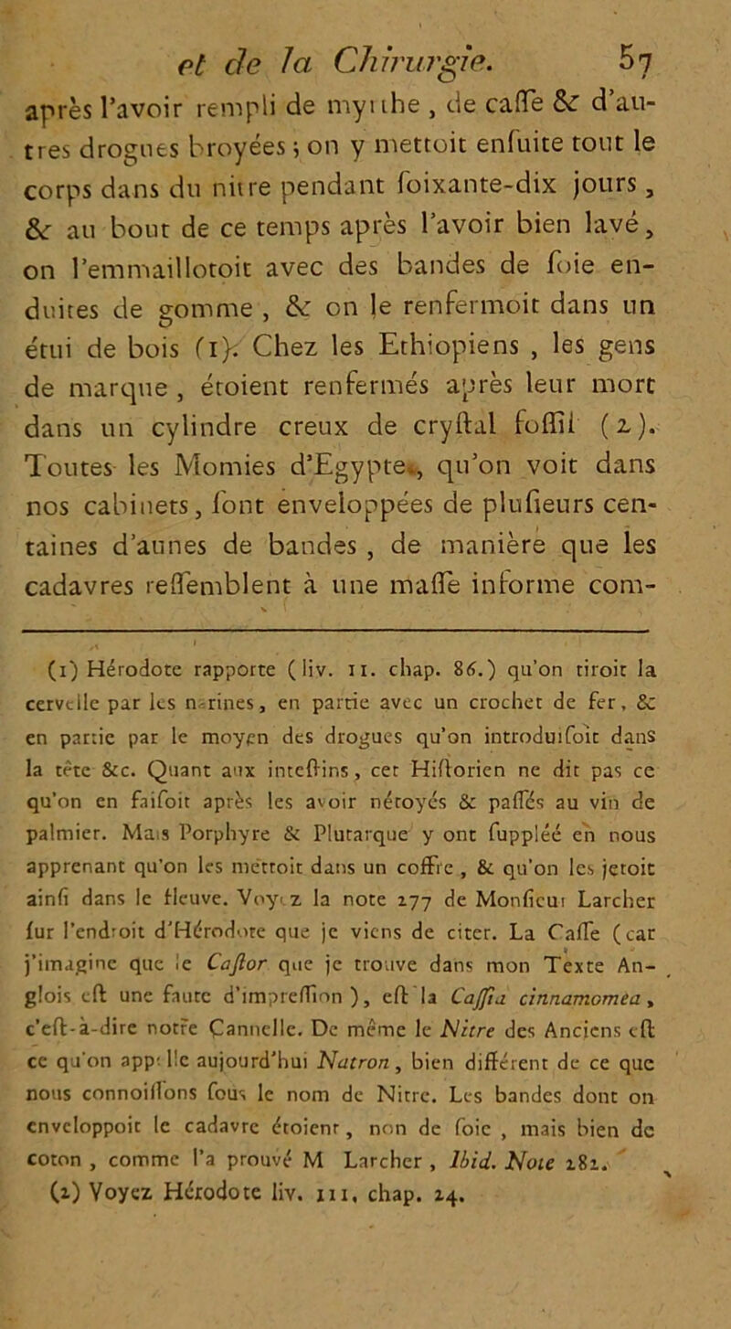 apres l’avoir rempli de myithe , de caffe & d’au- tres drogues broyees ; on y mettoit enfuite tout le corps dans du nitre pendant foixante-dix jours, &: au bout de ce temps apres l’avoir bien lave, on l’emmaillotoit avec des bandes de foie en- dvutes de somme , &: on le renfermoit dans tin etui de bois (iy Chez les Ethiopiens , les gens de marque , etoient renfermes apres leur rnort dans tin cylindre creux de cryftal foffii (z). Toutes les Momies d’Egypte,., qu’on voit dans nos cabinets, font enveloppees de plufieurs cen- taines d’annes de bandes , de maniere qua les cadavres reffemblent a tine made informe com- (i) Herodote rapporte (liv. n. chap. 86.) qu’on tiroir la cervcilc par les n rines, en parrie avee un crochet de fer, & en partie par le moypn des drogues qu’on introduifoit dans la tete See. Quant aux inteftir.s, cet Hiftorien ne dit pas ce qu’on en faifoit apr^s les avoir n^toyes & paffds au vin de palmier. Ma.s Porphyre & Plutarque y one fupplee en nous apprenant qu’on les mettoit dans un cofFie , & qu’on les jetoit ainfi dans le fleuve. Voyi 7. la note 177 de Monficui Larcher fur 1’endroit d'Htfrodote que je viens de citer. La Caffe (car j’imaginc que le Cajlor que je trouve dans mon Texte An- glois eft unc faute d’impreffinn ), eft la Cajfia cinnamomea, e’eft-a-dire notre Cannclle. Dc meme le Nitre des Ancicns eft ce qu’on app; lie aujourd'hui Natron, bien different de ce que nous connoiffons fous le nom de Nitre. Les bandes dont on cnvcloppoit le cadavrc (ftoienr, non de foie , mais bien de coton , comme 1’a prouve M Larcher , Ibid. Note 181.