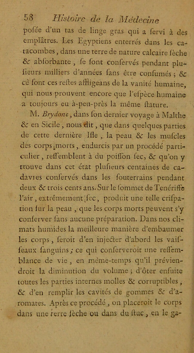 pofee d’un tas de linge gras qui a fervi a des emplatres. Les Egyptiens enterres dans les ca- tacombes, dans nne terre de nature calcaire feche &: abforbante , fe font conferves pendant plu- lieurs milliers d’annees fans etre con fumes ; & ce font ces reftes affligeans de la vanite humaine, qui nous prouvent encore que l’efpece humaine a toujours eu a-peu-pres la meme ftature. M. Brydone, dans (on dernier voyage a Malthe Ik en Sicile , nous dit, que dans quelques parties de cette derniere Hie , la peau & les mufcles . / ^ r~, des corps tmorts, endurcis par un procede parti- cular, relfemblent a du poiflon fee, & qu’on y trouve dans cet etat plufieurs centaines de ca- davies conferves dans les fouterrains pendant deux & trois cents ans. Sur le fommet de Teneriffe 1’air, extremementTec, produit une telle crifpa- tion fur la peau , que les corps morts peuvent s’y conferver fans aucune preparation. Dans nos cli- mats humides la meilleure maniere d’embaumer les corps, feroit d’en injeder d’abord les vaif- feaux fanguins; ce qui conferveroit une reflem- blance de vie , en meme-temps qu’il previen- droit la diminution du volume ; d’oter enfuite totites les parties internes molles & corruptibles, d’en remplir les cavites de gommes &: d’a- romates. Apres ce procede , on placeroit le corps dans une rerre leche ou dans du ftuc, en le ga-