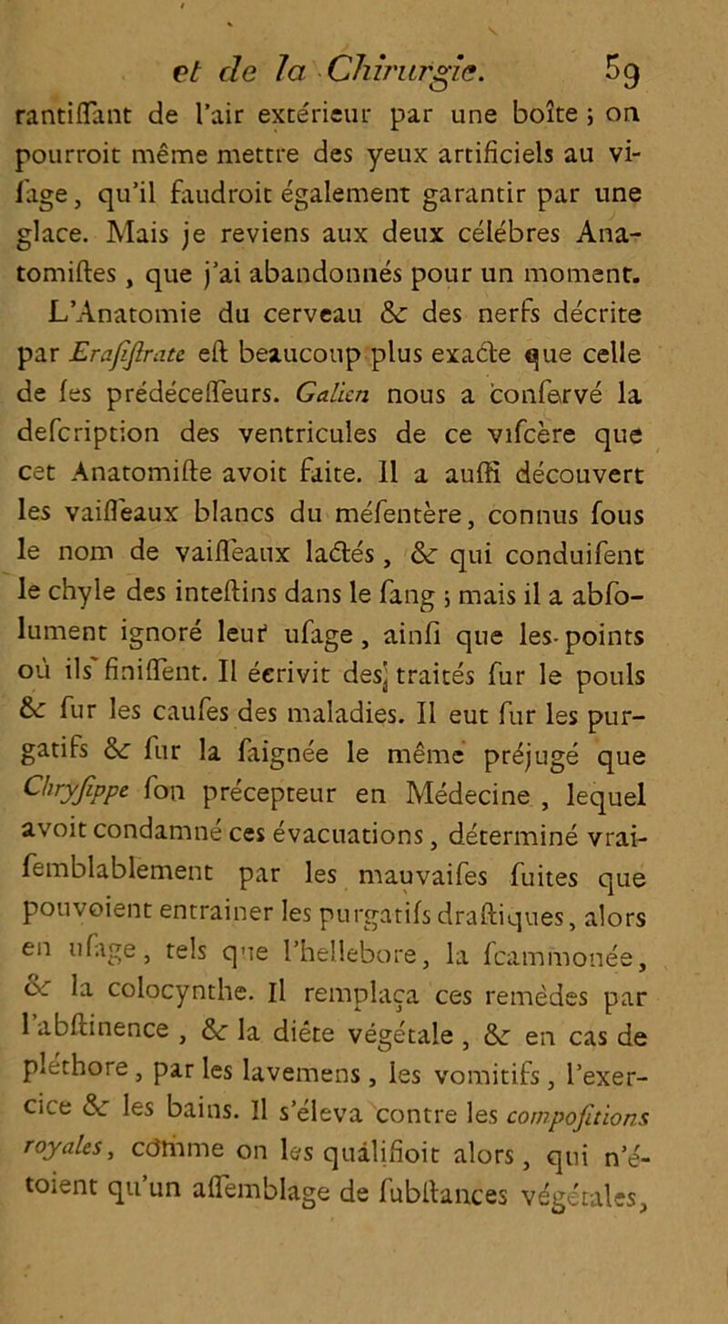 rantiflant de fair exterieur par une boite ; on pourroit meme mettre des yeux artificiels au vi- llage , qu’il faudroit egalement garantir par une glace. Mais je reviens aux deux celebres Ana- tomiftes, que j’ai abandonnes pour un moment. L’Anatomie du cerveau & des nerfs decrite par Erajifirate eft beaucoup plus exade que celle de fes predecefteurs. Galkn nous a confarve la defcription des ventricules de ce vifcere que cet Anatomifte avoit faite. 11 a auffi decouvert les vaifl'eaux blancs du mefentere, connus fous le nom de vaifl'eaux lades, & qui conduifent le chyle des inteftins dans le fang 5 mais il a abfo- lument ignore leut ufage , ainfi que les-points 011 ils finiflent. II eerivit des] traites fur le pouls fur les caufes des maladies. II eut fur les pur- gatifs fur la faignee le meme pr^juge que Chryfippe fon precepteur en Medecine , lequel avoit condamne ces evacuations, determine vrai- femblablement par les mauvaifes fuites que pouvoient entrainer les purgatifs draftiques, alors en ufage, tels que l’hellebore, la fcammonee, dr la colocynthe. Il remplaca ces remedes par 1 abftinence , &• la diete vegetale , & en cas de plcthore , par les lavemens, les vomitifs, l’exer- cice &■ les bains. Il s’eleva contre les competitions royales, cdmme on les quaftfioit alors, qui n’e- toient qu un aflemblage de fubftances vegetales.