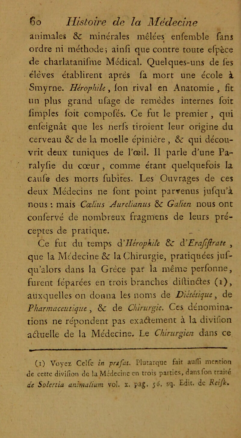 animates & minerales melees enfemble fans ordre ni methode; ainfi que contre toute efpece de charlatanifme Medical. Quelques-uns de fes eleves etablirent apres fa mort une ecole i Smyrne. Herophilc, fon rival en Anatomie , fit un plus grand ufage de remedes internes foit fimples foit compofes. Ce fut le premier , qui enfeignat que les nerfs tiroient leur origine du cerveau &: de la moelle epiniere, & qui decou- vrit deux tuniques de lxosil. II parle d’une Pa- ralyfie du coeur, comrne etant quelquefois la caufe des morts fubites. Les Ouvrages de ces deux Medecins ne font point parvenus jufqu’a nous: mais Callus Aurclianus & Galitn nous ont conferve de nombreux fragmens de leurs pre- ceptes de pratique. Ce fut du temps d’llerophile & d'Erafjlratc , que la Medecine & laChirurgie, pratiquees juf- qu’alors dans la Grece par la me me perfonne, furent feparees en trois branches diftin&es (i), auxquelles on donna les noms de Dietetiqut, de Pharmaceutique, & de Chirurgie. Ces denomina- tions ne repondent pas exa&ement a la divition aduelle de la Medecine. Le Chirurgien dans ce (i) Voycz Cclfc in prtfat. Plutarque fait auffi mention tie ccttc divifion de la Midecinc cn trois patties, dans fon traite de So/ertia anlmatium vo!. x. pag. 5 6. sq. Edit, dc Rei/k.