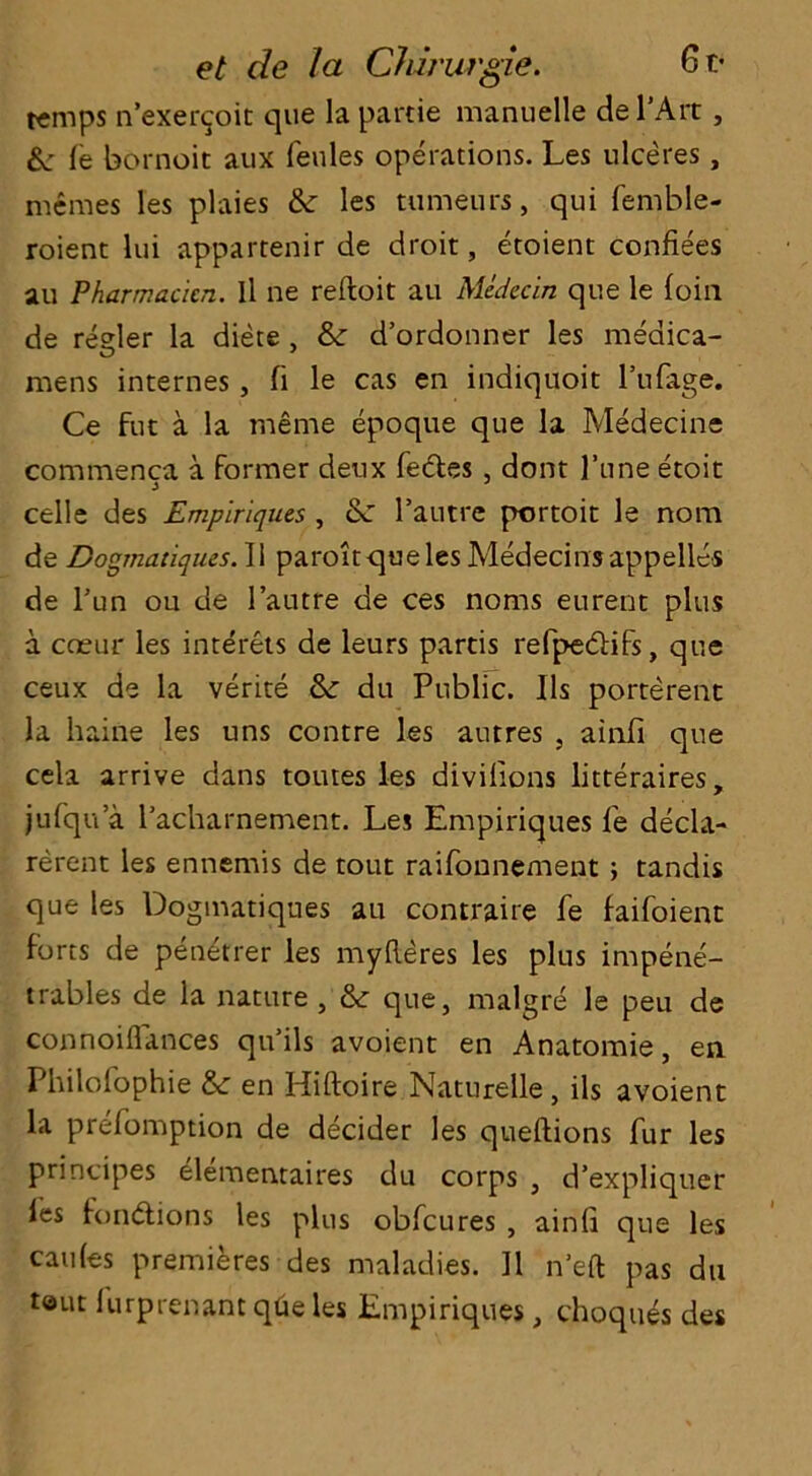 et de la CJrimrgie. 6t- t«mps n’exer^oit que la partie manuelle del’Art , &; le bornoit aux Peules operations. Les ulceres, memes les plaies &: les tumeurs, qui Pemble- roient lui appartenir de droit, etoient confiees au Pharmacicn. Il ne reftoit au Medcein qne le loin de reder la diete , & d’ordonner les medica- mens internes, Pi le cas en indiquoit 1’uPage. Ce fut a la nieme epoque que la Medecine commenca a former deux Pedes , dont l’une etoit celle des Empiriques , l’autre portoit le nom de Dogmatiques. II paroitqueles Medecinsappelles de Tun ou de l’autre de ces noms eurent plus a coeur les interets de leurs partis rePpedifs, que ceux de la verite &: du Public. Ils porterent la haine les uns contre les autres , ainfi que cela arrive dans toutes les divifions litteraires, jufqu a l'acharnement. Les Empiriques Pe decla- rerent les ennemis de tout raiPonnement ; tandis que les Dogmatiques au contraire Pe faiPoient forts de penetrer les myReres les plus impene- trabies de la nature , & que, malgre le peu de connoiflances qu’ils avoient en Anatomie, en PhiloPophie &: en Hiftoire Naturelle, ils avoient la prePomption de decider les queftions Pur les principes elementaires du corps , d’expliquer Pes fondions les plus obPcures , ainfi que les caules premieres des maladies. 11 n’eft pas du teut Purprenant qtie les Empiriques, choques des