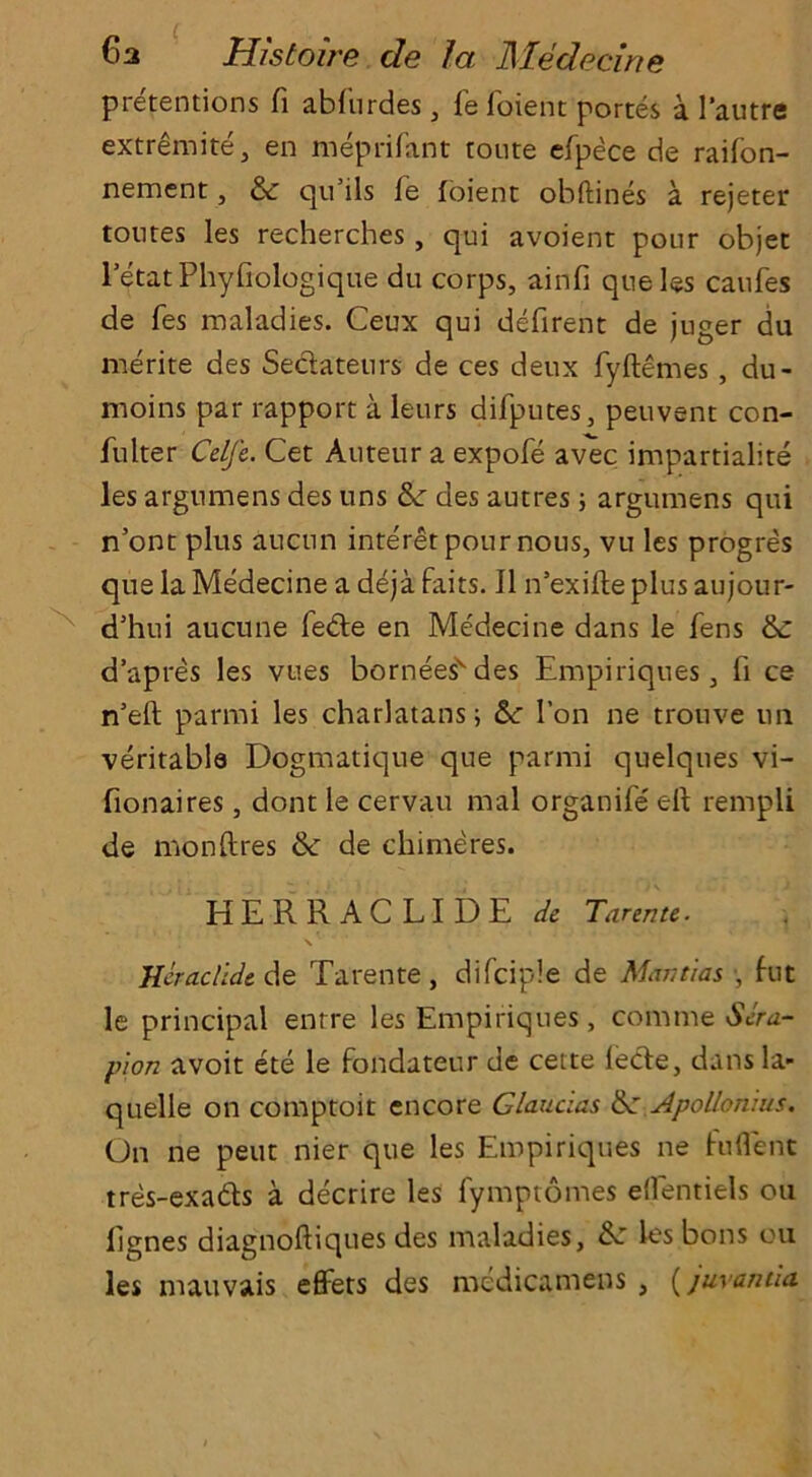 pretentions fi abfurdes , fe foient portes a 1'autre extremite, en meprifant route efpece de raifon- nement, & qu ils fe foient obftines a rejeter toutes les recherches, qui avoient pour objet letatPhyfiologique du corps, ainfi que les caufes de fes maladies. Ceux qui defirent de juger du merite des Sectateurs de ces deux fyftemes , du- moins par rapport a leurs difputes, peuvent con- fulter Celfe. Cet Auteur a expofe avec impartiality les argumens des tins &: des autres ; argumens qui n’ont plus aucun inte'ret pour nous, vu les progres que la Medecine a deja fairs. II n’exifle plus aujour- d5hui aucune fedfe en Medecine dans le fens & d’apres les vues borneesvdes Empiriqnes, fi ce n’eft parmi les charlatans; 1’on ne trouve tin veritable Dogmatique que parmi quelques vi- fionaires, dont le cervau mal organife' elf rempli de monftres & de chimeres. HERRACLIDE de Tarente. \ ‘ Heraclicit de Tarente, difciple de Mantms, , fut le principal enrre les Empiriqnes, comm & Sera- pion avoit ete le fondateur de cette leefe, dans la- quelle on comptoit encore Glaucias &: Apollonius. On ne pent nier que les Empiriques ne fuflent tres-exadls a decrire les fymptomes elfentiels ou lignes diagnoftiques des maladies, &: les bons ou les mauvais eflFets des medicamens , (juvamia