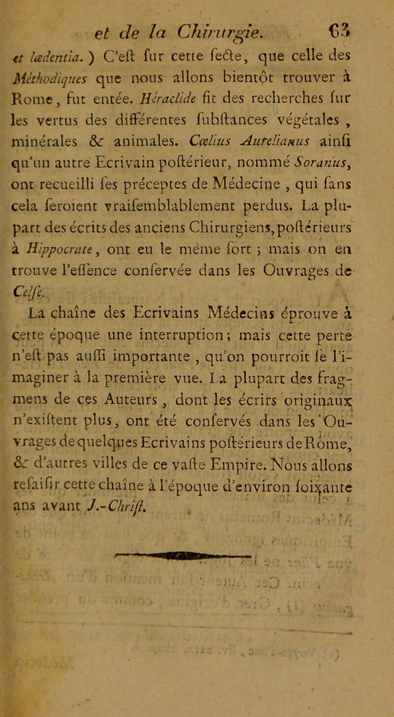 et tie la Chh'Urgie. €?» tt ladcntla. ) Cell fur cette fe&e, que celle des Methodiques que nous aliens bientpt trouver a Rome, fur entee. Hcracllde fit des recherches fur les vertus des differentes fubftances vegetales , minerales & animales. Callus Aunlianus ainfi qu’un autre Ecrivain pofterieur, nomme Soranus, one recueilli les preceptes de Medecine , qui fans cela feroient vraifemblablement perdus. La plu- part desecritsdes anciens Chirurgiens,pofterieurs a Hlppocrate, ont eu le merae fore ; mais on en trouve Telfence confervee dans les Ouvrages de Celfe. La chaine des Ecrivains Medecins eprouve a certe epoque une interruption; mais cette perte n’eft pas auffi importante , qu’on pourroit le l’i- maginer a la premiere vue. La plupart des frag- mens de ces Auteurs , dont les ecrirs originaux n’exiftent plus, ont ete conferves dans les'Ou- vrages dequelques Ecrivains pofterieurs deRome, & d’autres villcs de ce vafte Empire. Nous allons refaifir cette chaine a l’epoque d’environ foi^ante ans avant J.-Chrifl.