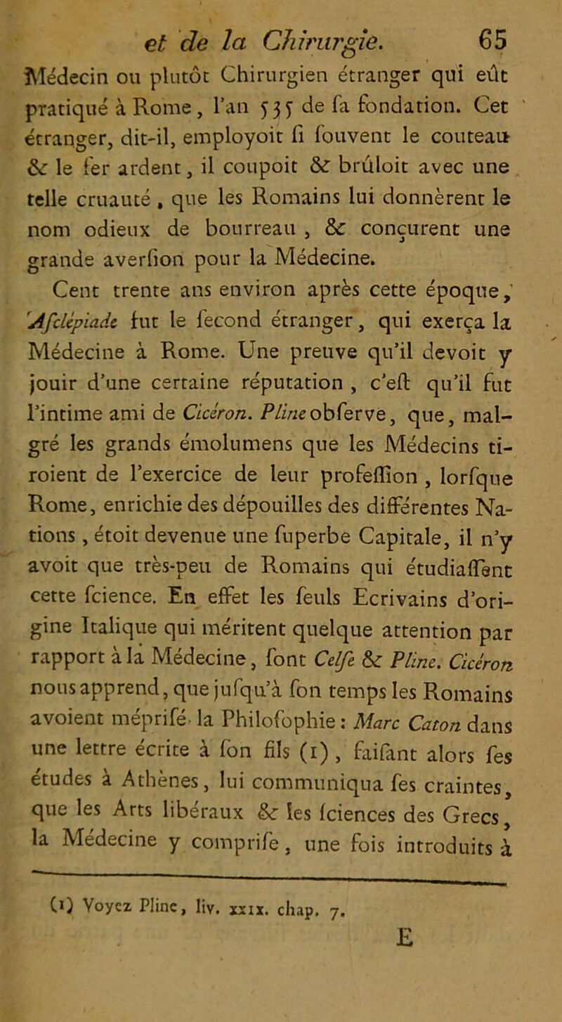 Medecin ou plutot Chirurgien etranger qui edt pratique a Rome , l’an 535- de fa fondation. Get etranger, dit-il, employoit fi fouvent le couteai* &: le fer ardent, il coupoit & bruloit avec une telle cruaute , que les Romains iui donnerent le nom odieux de bourreau , & concurent une grande averlion pour la Medecine. Cent trente ans environ apres cette epoque, !Aftlcpiadc fut le lecond etranger, qui exerca la Medecine a Rome. Une preuve qu’il devoit y jouir d'une certaine reputation , cell qu’il fuc l’intime ami de Ciciron. Plineobferve, que, mal- gre les grands emolumens que les Medecins ti- roient de l’exercice de leur proFeffion , lorfqne Rome, enrichie des depouilles des differentes Na- tions , etoit devenue une fuperbe Capitale, il n’y avoit que tres-peu de Romains qui e'tudiaflent cette fcience. En effet les feuls Ecrivains d’ori- gine Italique qui meritent quelque attention par rapport ala Medecine, font Celft &• Pline. Ciceron nous apprend, que jufqu’a Ton temps les Romains avoient meprife- la Philofophie: Marc Caton dans une lettre ecrite a Ton fils (1) , faifant alors fes etudes a Athenes, lui communiqua fes craintes, que les Arts liberaux &• les Iciences des Grecs, la Medecine y comprife, une fois introduits a CO Voycz Plinc, liv. xxix. chap. 7. E