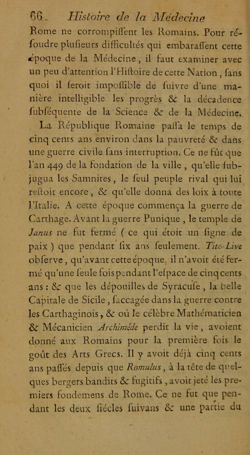 Rome ne corrornpiflent les Romains. Pour re- foudre plufieurs difficultes qui embaraflent cette epoque de la Medecine, il faut examiner avec un peu d’attention l’Hiftoire de cette Nation , fans quoi il leroit impoffible de fuivre dune ma* niere intelligible les progres dr la decadence fubfequente de la Science dr de la Medecine. La Republique Romaine pafla le temps de cinq cents ans environ dans la pauvrete dr dans line guerre civile fans interruption. Ce ne fut que l’an 449 de la fondation de la ville , quelle (ub- jugua les Samnites, le feul peuple rival qui lui reftoit encore, <Sr qu’elle donna des loix a toute l’ltalie. A cette epoque commenca la guerre de Carthage. Avant la guerre Punique , le temple de Janus ne fut ferme ( ce qui etoit un figne de paix ) que pendant lix ans feulement. Tiu-Live obferve, qu’avant cette epoque, il n’avoit ete Fer- me qu’u'ne feule fois pendant Pelpace de cinq cents ans: dr que les depouilles de Syracufe , la belle Capitale de Sidle, faccagee dans la guerre contre les Carthaginois, & ou le celebre Mathematicien dr Mecanicien Archimlde perdit la vie, avoient donne aux Romains pour la premiere fois le gout des Arts Grecs. Il y avoit deja cinq cents ans pafles depuis que Romulus, a la tete de quel- ques bergers bandits dr fugitifs, avoit jete les pre- miers fondemens de Rome. Ce ne fut que pen- dant les deux liecles fuivans dr une partie du