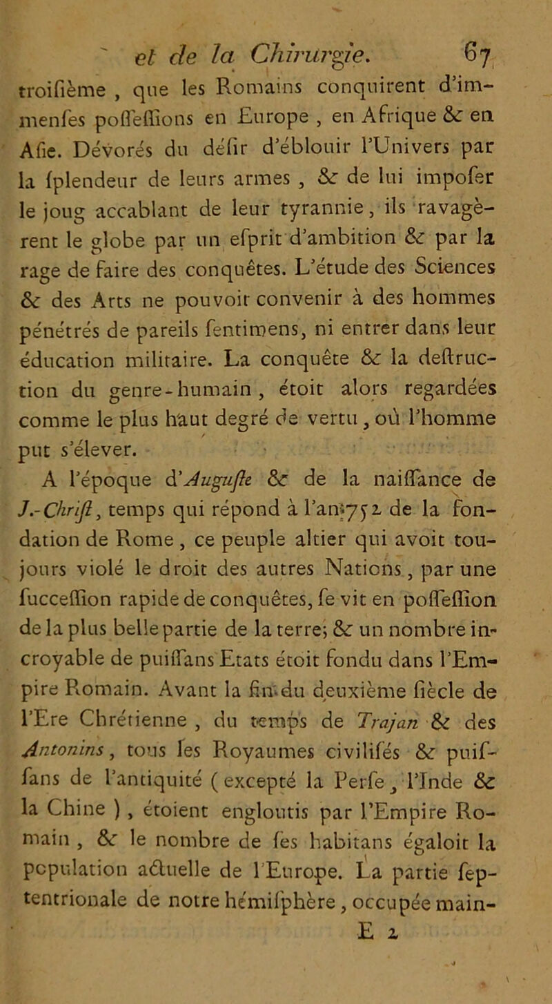 troifieme , que les Romains conquirent d’im- menfes pofleffions en Europe , en Afrique & en Afie. Devores du debir d’eblouir l’Univers par la fplendeur de leurs armes , &■ de lui impofer le joug accablant de leur tyrannie, ils ravage- rent le globe par tin efprit d’ambition & par la rage de faire des conquetes. L’etude des Sciences & des Arts ne pouvoir convenir a des hommes penetres de pareils fentiroens, ni entrer dans leur education militaire. La conquete & la deftruc- tion du genre-humain , etoit alors regardees comme le plus h'aut degre de vertu, ou l’homme put s'elever. A bepoque d'Augufte & de la naiflance de J.-Chrijl, temps qui repond a ban*752. de la fon- dation de Rome , ce peuple altier qui avoit tou- jours viole le droit des autres Nations, par une fucceffion rapide de conquetes, fe vit en poffeffion de la plus belle partie de la ter re; & un nombre in- croyable de puiffans Etats etoit fondu dans l’Em- pire Piomain. Avant la fin'-du deuxieme biecle de l’Ere Chretienne , du temps de Trajan &: des Antonins, tons les Royaumes civilifies &: puib- bans de I’andquite (excepte la Perfe blnde &c la Chine ) , etoient engloutis par PEmpire Ro- main , &: le nombre de fes habitans egaloit la population a&uelle de 1 Europe. La partie bep- tentrionale de notre hemilphere, occupee main- E z