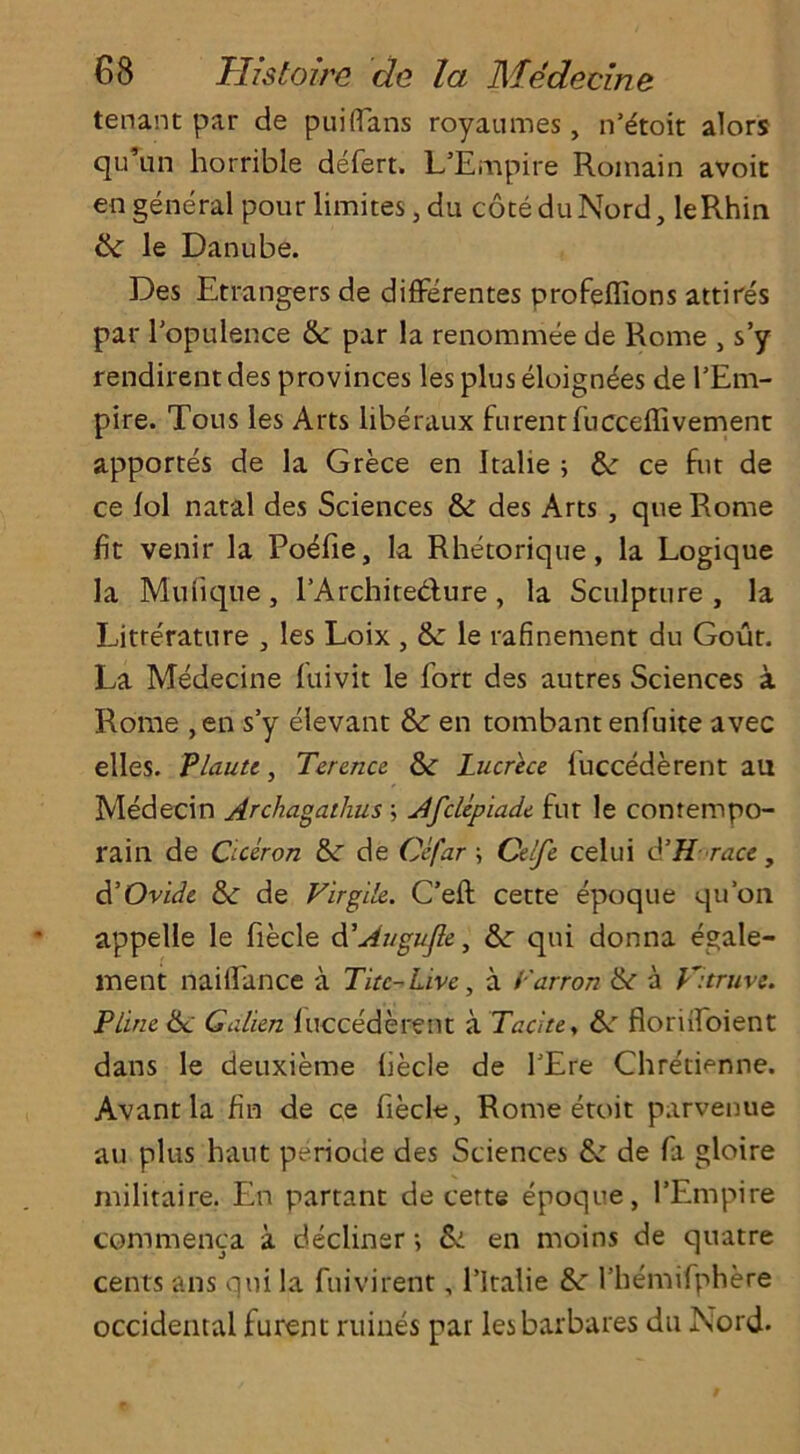 tenant par de puiflans royaumes, n’lftoit alors qu’un horrible defert. L’Empire Roinain avoit en general pour limites, du coteduNord, leRhin & le Danube. Des Etrangers de differentes profeflions attires par I’opulence tk par la renommee de Rome , s’y rendirentdes provinces les plus eloignees de I’Em- pire. Tous les Arts liberaux furentfucceflivement apportes de la Grece en Italie ; &: ce fut de ce lol natal des Sciences & des Arts , queRome fit venir la Po<Tie, la Rhetoriqne, la Logique la Mufique, l’Archire&ure , la Sculpture , la Litre'rature , les Loix , le rafinement du Gout. La Medecine fuivit le fort des autres Sciences a Rome ,en s’y elevant &r en tombantenfuite avec elles. Plaute, Terence. &: Lucrece fuccederent au Medecin Archagathus \ Afclepiade fut le con tempo- rain de Ciceron &r de Cefar \ Celfe celui d’H race, d’Ovide &■ de Virg'de. C’efl: cette epoque qu’on appelle le fiecle d'Augufle, Sc qui donna egale- ment naiflance a Ticc-Live, a I'arron <k a V.truve. Piine Sc Galien fuccederent a Tacite, floriifoient dans le deuxieme liecle de fEre Chretienne. Avantla fin de ce fiecle, Rome etoit parvenue au plus haut periode des Sciences Sc de fa gloire militaire. En partant de cette epoque, l’Empire commenca a decliner ■, Si en moins de quatre cents ans qui la fuivirent, l’ltalie Sc rhemifphere occidental furent mines par lesbarbares du Nord.