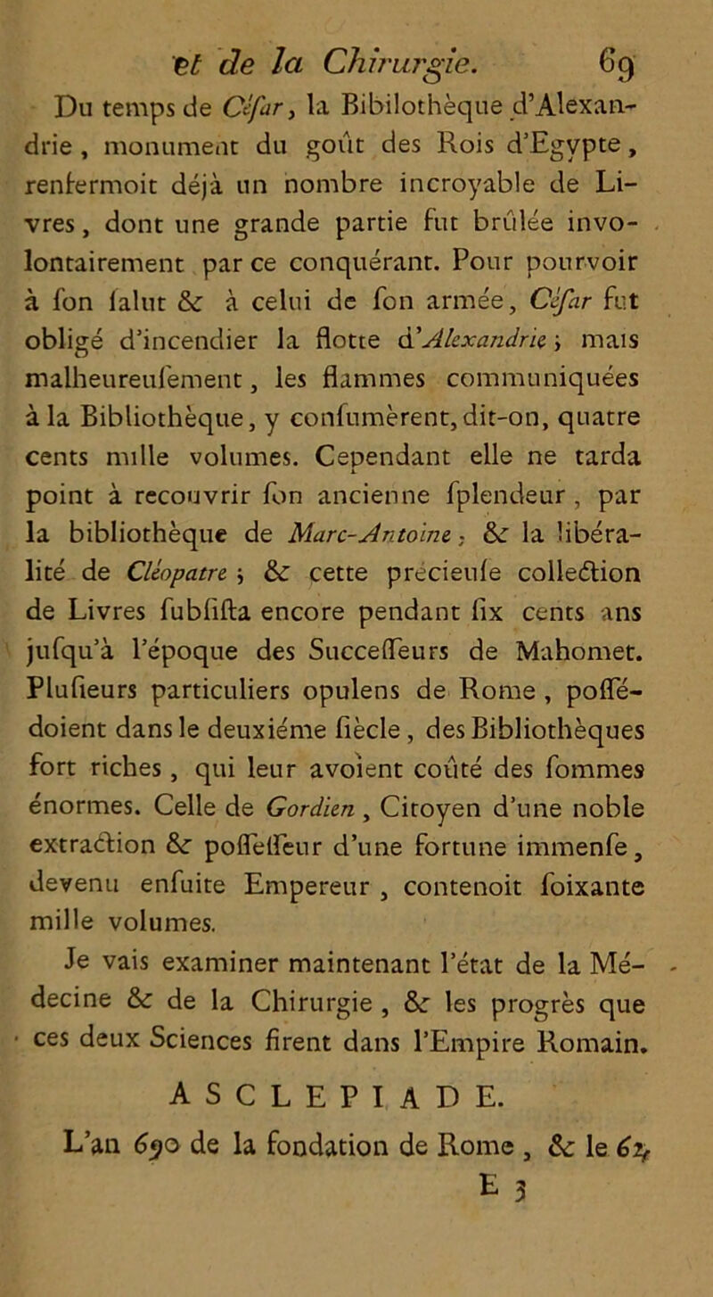 de la Chirurgie. 69 Du temps de Ctfar, la Bibilotheque d’Alexan- drie , monument du gout des Rois d’Egypte, renlermoit deja un nombre incroyable de Li- vres, dont une grande partie fut brulee invo- lontairement par ce conquerant. Pour pourvoir a fon lalnt 8c a celui de Ton armee, Cefar fut oblige d’incendier la flotte d’Alexandria ; mais maiheureufement, les flammes communiquees a la Bibliotheque, y confumerent, dit-on, quaere cents nulle volumes. Cependant elle ne tarda point a recouvrir fon ancienne fplendeur , par la bibliotheque de Marc-Antoine. • 8c la libera- lite de Cleopatre ; 8c cette precieufe collection de Livres fubfifta encore pendant fix cents ans jufqu’a l’epoque des Succeffeurs de Mahomet. Plufieurs particuliers opulens de Rome , poife- doient dansle deuxieme fiecle, des Bibliotheques fort riches, qui leur avoient coute des fommes enormes. Celle de Gordien, Ciroyen d’une noble extraction &: poflelfeur d’une fortune immenfe, devenu enfuite Empereur , contenoit foixante mille volumes. Je vais examiner maintenant l’etat de la Me- decine 8c de la Chirurgie , &: les progres que ces deux Sciences firent dans l’Empire Romain. asclepiade. L’an 690 de la fondation de Rome , 8c le 6if