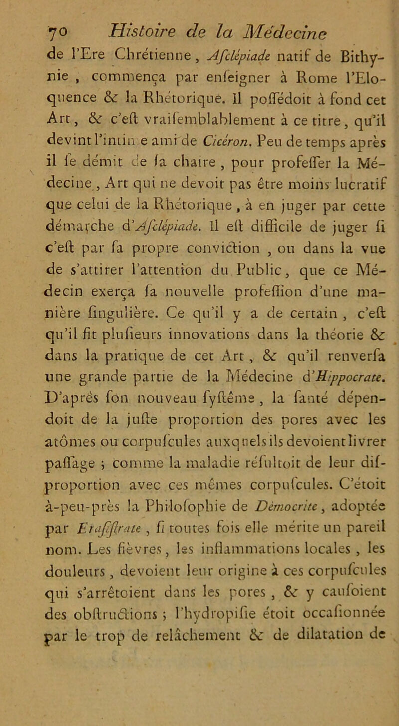 de 1’Ere Chretienne, AfcUpiade. natif de Bithy- nie , commenca par enfeigner a Rome l’Elo- qnence & la Rhetorique. ll pofledoit a fond cet Arc, & cell vraifemblablement a ce titre, qu’il devint l’iniin e ami de Ciceron. Peu de temps apres il le demit t;e fa chaire , pour profelfer la Me- decine , Art qui ne devoit pas etre moins lucratif que celui de la Rhetoriqne , a en juger par cette demarche d’Afclepiade. Il eh difficile de juger fi c’eft par fa propre conviction , ou dans la vue de s’attirer l’attention du Public, que ce Me- decin exerca fa nouvelle profeffion d’une ma- niere finguliere. Ce qu’il y a de certain , c’eft qu’il fit plufieurs innovations dans la theorie & dans la pratique de cet Art, &: qu’il renverfa une grande partie de la Medecine d’Kippocrate. D’apres fon nouveau fyfteme , la fante depen- doit de la jufte proportion des pores avec les atonies ou corpufcules auxqnelsils devoientlivrer pafiage ; comme la maladie refultoit de leur dif- proportion avec ces memes corpufcules. C’etoit a-peu-pres la Philofophie de Democrite, adoptee par Erajiftrate , fi toutes fois elle merite un pareil nom. Les fievres, les inflammations locales , les douleurs, devoient leur origine a ces corpufcules qui s’arretoient dans les pores , &: y caufoient des obftrudions ; Phydropifie etoit occafionnee par le trop de relachement &: de dilatation de