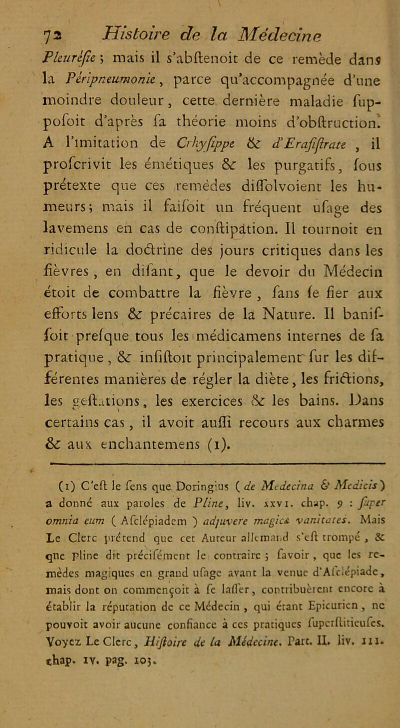 Pleurejie \ mais il s’abftenoit de ce remede dans la Peripneumonie, parce qu’accompagnee d’une moindre donleur, cette derniere maladie fup- pofoit d’apres fa theorie moins d’obftruction. A limitation de Crhyjippe d’Erafiflrate , il profcrivit les emetiques &: les purgatifs, fous pretexte que ces remedes dilfolvoient les hu- meurs; mais il faifoit un frequent ufage des lavemens en cas de conftipation. Il tournoit en ridicule la dodrine des jours critiques dans les fievres , en dilant, que le devoir du Medecin etoit de combattre la fievre , fans le fier aux efforts lens & precaires de la Nature. Il banif- foit prefque tous les medicamens internes de fa pratique , & infiftoit principalemenr fur les dif- ferentes manieres de regler la diete, les fridions, les geftations, les exercices & les bains. Dans certains cas, il avoit auffi recours aux charmes & aux enchantemens (i). (i) C'eft le fens que Doringius ( de Mcdecina & Medicis) a donnd aux paroles de P/ine, liv. xxvi. chap. 9 : fuper omnia earn ( Afclepiadem ) ad/uvere magic* vanitates. Mais Le Clerc pretend que cet Auteur alltniand s’cA trompe , & qne pline die precifemcnt le contrairc ; favoir , que les re- medes magiques en grand ufage avant la venue d’Alclepiadc, mais dont on commcn^oit a fe lalfer, contribucient encore a etablir la reputation de ce MtSdecin , qui etant Epicuricn, ne pouvoit avoir aucune confiance a ces pratiques AipcrAiticufes. Yoyez Le Clerc, Hijloire de la Medccine. Part. II. liv. ill. chap. iv. pag. 105.