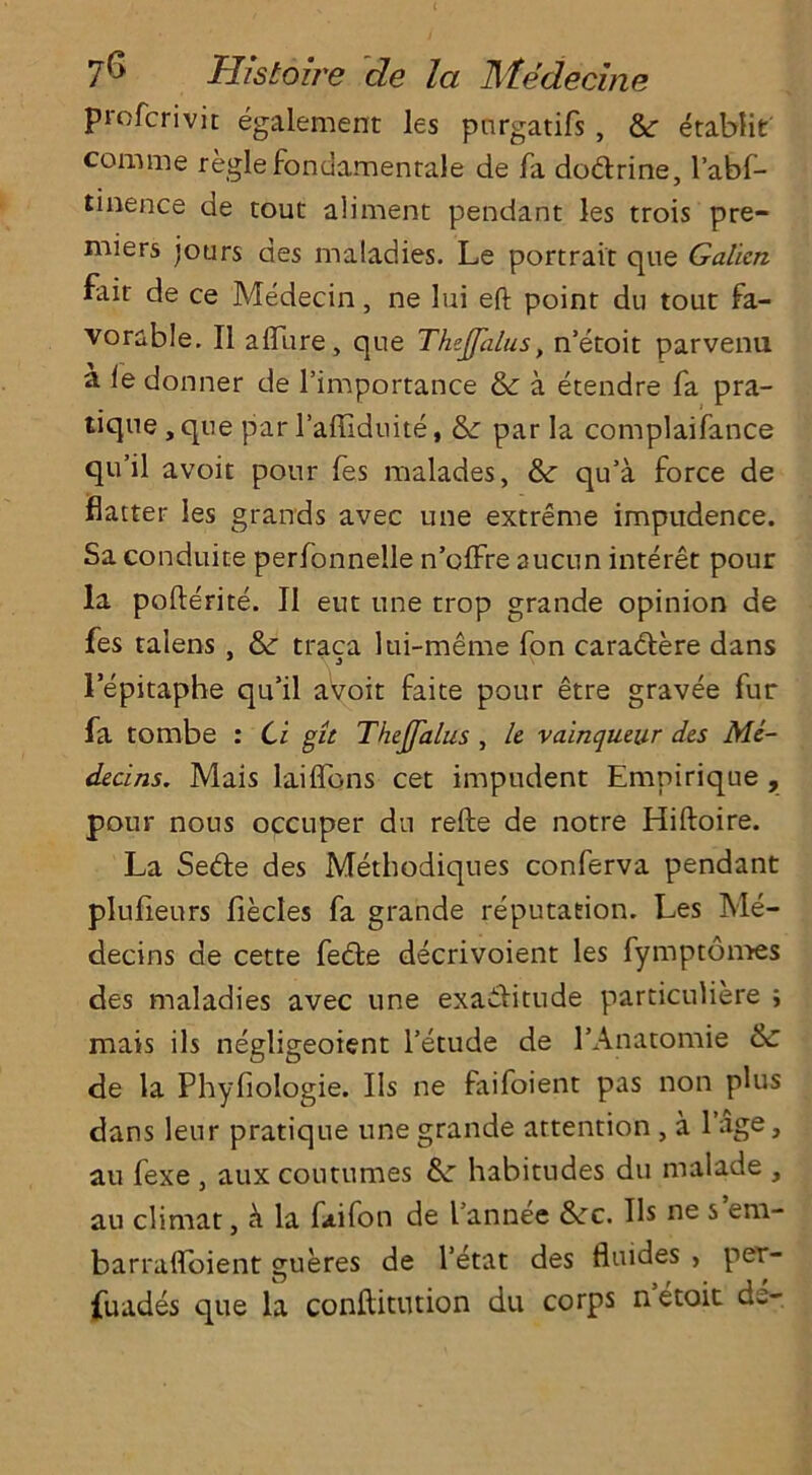 profcrivit egalement les purgatifs , &r etablit comme regiefondamenrale de fa dodrine, l’abf- tinence de tour aliment pendant les trois pre- miers jours des maladies. Le portrait que Gallon fair de ce Medecin, ne lui eft point du tout fa- vorable. II allure, que The.JJalus, n’etoit parvenu a <e donner de l’importance & a etendre fa pra- tique , que parl’affiduite, &: par la complaifance qu’il avoit pour fes malades, &: qu’a force de flatter les grands avec une extreme impudence. Sa conduite perfonnelle n’clfre aucun interet pour la pofterite. II eut une trop grande opinion de fes talens , &: traca lui-meme fon caradere dans 1 epitaphe qu’il avoir faite pour etre gravee fur fa tombe : Cl git Thojfalus , le valnqueur des Mc- declns. Mais laiflbns cet impudent Empirique , pour nous occuper du refte de notre Hiftoire. La Sede des Methodiques conferva pendant plufieurs fiecles fa grande reputation. Les Me- decins de cette fede decrivoient les fymptomes des maladies avec une exaditude particuliere ; mais ils negligeoient l’ecude de l’Anatomie & de la Phyflologie. Ils ne faifoient pas non plus dans leur pratique une grande attention , a l’age, au fexe , aux coutumes 6c habitudes du malade , au climat, h. la faifon de l annee &rc. Ils ne s era- barraftoient gueres de l’etat des fluides , per- fuades que la conftitntion du corps netoit de-