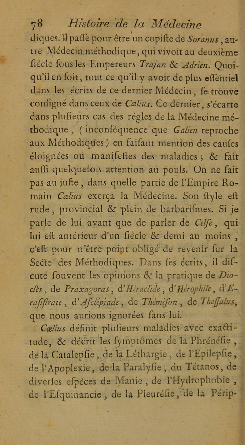 diques. ft palfe pour etre nn copifte de Soranus, au- tre Medecin methodique, qui vivoit au deuxieme fiecle fousles Empereurs Trajan & Adrien. Quoi- qu’il en foit, tout ce qu’il y avoir de plus eflentiel dans les ecrits de ce dernier Medecin, fe trouve configne dans ceux de Callus. Ce dernier, s’ecarte dans plufieurs cas des regies de la Medecine me- thodique , ( inconfequence que Galien reproche aux Methodiques) en faifant mention des caufes eloignees ou manifeftes des maladies ; &: fait auffi quelquefois attention au pouls. On ne fait pas au jufte , dans quelle partie de l’Empire Ro- main Calais exerca la Medecine. Son ftyle eft rude , provincial tk plein de barbarifmes. Si je parle de lui avant que de parler de Celfe., qui lui eft anterieur d’un fiecle & demi au moins , c’eft pour n etre point oblige de revenir fur la Secle des Methodiques. Dans fes ecrits, il dif- cute fouvent les opinions dz la pratique de Dw- ells , de Praxagoras, d’H-'raclide, d’Herophiley d'E- rajiflrate, d'dfettpiade , de Thimifon , de Thejfalusy que nous aurions ignorees fans lui. Coel'ius defnit plufieurs maladies avec exa&i- tude, &: decrit les fymptomes de la Phrenefie , de la Catalepfie, de la Le'thargie, de l’Epilepfie, de l’Apoplexie, de'la Paralyfie , au Tetanos, de dive ties efpeces de Manie , de l’tdydrophobie , de l’Efquinancie , de la P leu re fie, de la Perip-