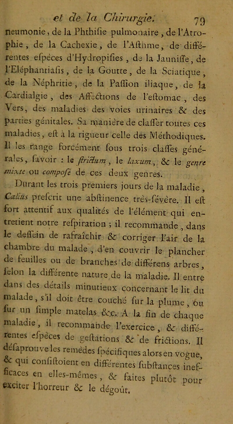 neumonie, de la Phchifie pulmonaire , de PAtro- phie , de la Ca.chexie, de l’Afthme, de difFe- rentes efpeces d’Hydropifies , de la Jauniffe, de l’Elepfaantiafis, de la Goucte, de la Sciatique , de la Nephritie , de la Paflion iliaque, de la Cardialgie , des Affedions de Peftomac , des Vers, des maladies des voies urinaires & des parries genitales. Sa nianiere de clafter routes ces maladies, eft a la rigueur celle des Methodiques. 11 les range forcement fous trois claftes gene- rales, favoir : le flriclum , le laxum, & le genre mixte ou compofe de ces deux genres. Durant les trois premiers jours de la maladie , Calais preferit une abftinence tres-fevere. II eft fort attennf aux qualites de Pelement qui en- tretient notre refpiration ; il recommande , dans le deflein de rafraichir & corriger Pair de la chambre du malade , d’en couvrir Ie plancher de feuiUes ou de branches de differens arbres, lelon la differente nature de la maladie. II entre dans des details minutieux concernant le lit du malade, s’il doit <§tre couche fur la plume, 011 fur un fimple matelas &r;c. A la fin de chaque maladie, il recommande lexercice , & diffe- rentes efpeces de geftations & 'de fridions. 11 defaprouveles rentes Ipecifiques alorsen vogue qui confiftoient en differentes fubftances inef- fiCaCes en e)les-memes, & fakes plut6t pour exciter l’horreur & le degotir.