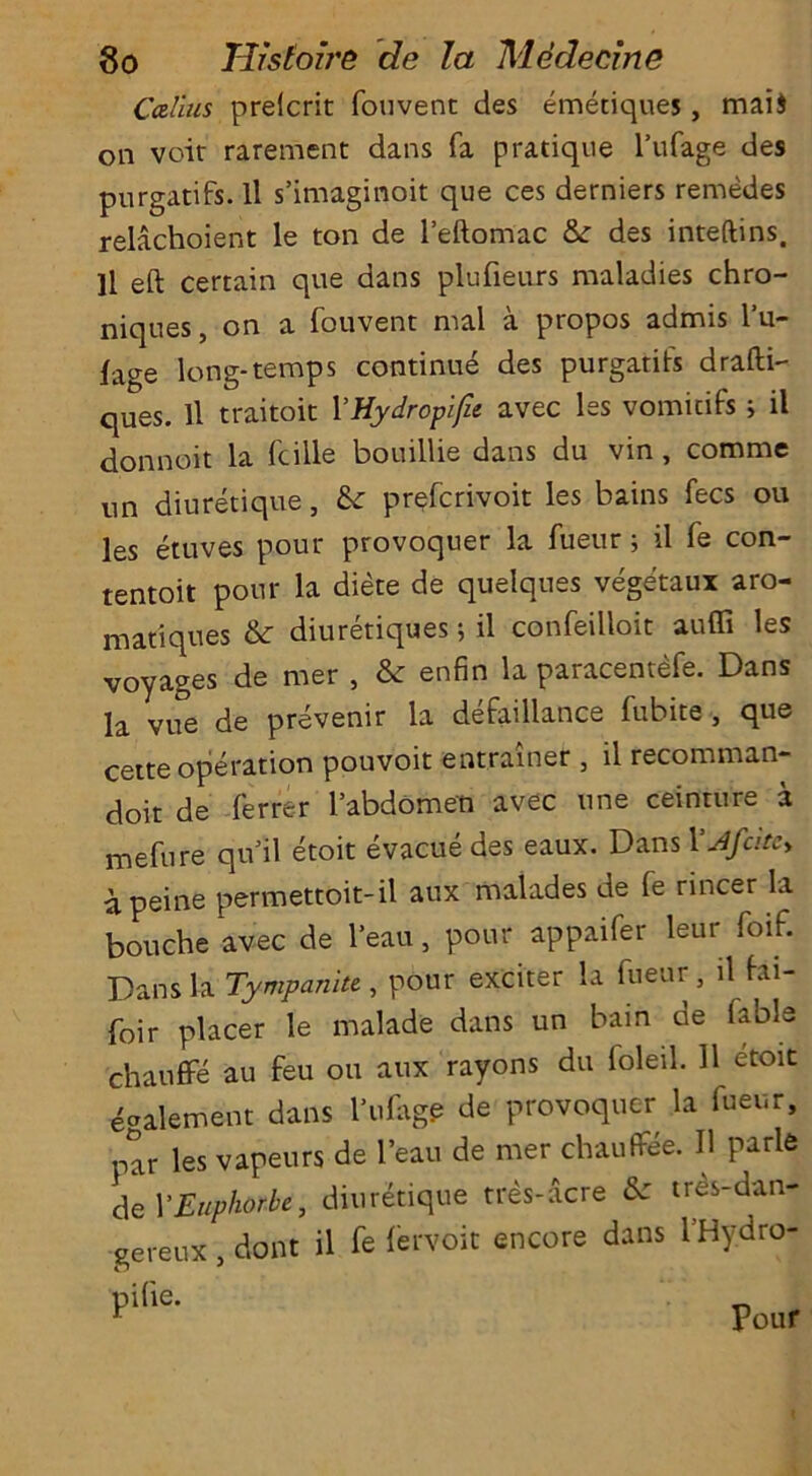Callus prelcrit fouvent des emetiques, mai$ on voir rarement dans fa pratique l’ufage des purgatifs. ll s’imaginoit que ces derniers remedes relachoient le ton de l’eftomac 8c des inteftins. ]1 eft certain que dans plufieurs maladies chro- niques, on a fouvent mal a propos admis l’u- fage long-temps continue des purgatifs drafti- ques. ll traitoit YHydropifie avec les vomidfs j il donnoit la fcille bouillie dans du vin , comme un diuretique, 8c prefcrivoit les bains fees ou les etuves pour provoquer la fueur; il fe con- tentoit pour la diete de quelques vegetaux aro- matiques 8c diuretiques; il confeilloit auffi les voyages de mer , 8c enfin la paracentefe. Dans la vue de prevenir la defaillance fubite , que cette operation pouvoit entramer , il recomman- doit de -ferrer l’abdomen avec tine ceinture a mefure qu’il etoit evacue des eaux. Dans 1 ’Jfcitc> a peine permettoit-il aux malades de fe rincer la bouche avec de l’eau, pour appaifer leur foif. Dans la Tympanite , pbur exciter la fueur, il fai- foir placer le malade dans un bain de fable chauffe au feu ou aux rayons du ioleil. 11 etoit e»alement dans l’ufage de provoquer la fueur, par les vapeurs de l’eau de mer chauffee. Il parle del'Euphorbe, diuretique tres-acre 8c tres-dan- gereux, dont il fe fervoit encore dans l’Hydro- Pour